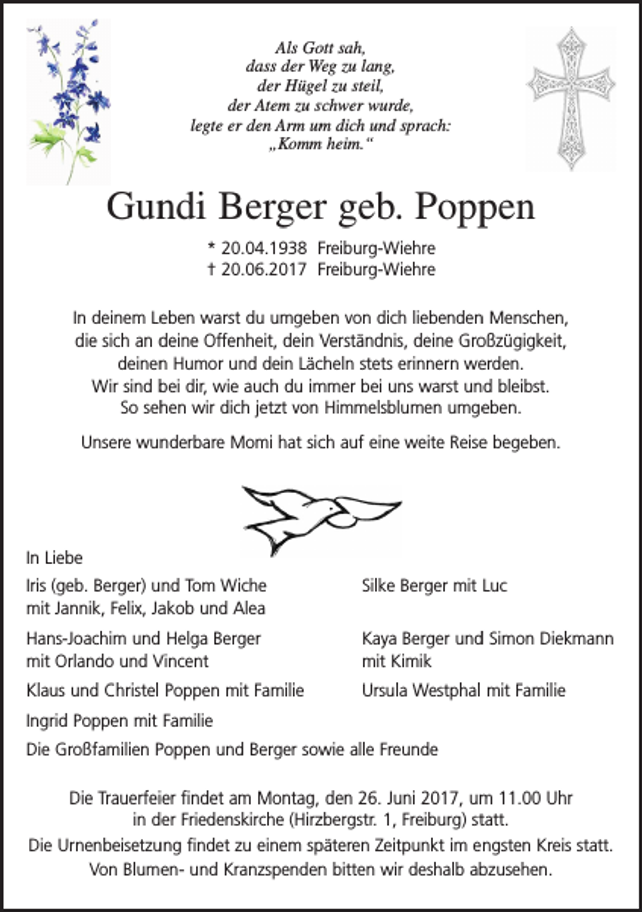 <p>Als Gott sah,<br />dass der Weg zu lang,<br />der Hügel zu steil,<br />der Atem zu schwer wurde,<br />legte er den Arm um dich und sprach:<br />„Komm heim.“</p><p>Gundi Berger geb. Poppen<br />* 20.04.1938 Freiburg-Wiehre<br />† 20.06.2017 Freiburg-Wiehre<br />In deinem Leben warst du umgeben von dich liebenden Menschen,<br />die sich an deine Offenheit, dein Verständnis, deine Großzügigkeit,<br />deinen Humor und dein Lächeln stets erinnern werden.<br />Wir sind bei dir, wie auch du immer bei uns warst und bleibst.<br />So sehen wir dich jetzt von Himmelsblumen umgeben.<br />Unsere wunderbare Momi hat sich auf eine weite Reise begeben.</p><p>In Liebe<br />Iris (geb. Berger) und Tom Wiche<br />mit Jannik, Felix, Jakob und Alea</p><p>Silke Berger mit Luc</p><p>Hans-Joachim und Helga Berger<br />mit Orlando und Vincent</p><p>Kaya Berger und Simon Diekmann<br />mit Kimik</p><p>Klaus und Christel Poppen mit Familie</p><p>Ursula Westphal mit Familie</p><p>Ingrid Poppen mit Familie<br />Die Großfamilien Poppen und Berger sowie alle Freunde<br />Die Trauerfeier findet am Montag, den 26. Juni 2017, um 11.00 Uhr<br />in der Friedenskirche (Hirzbergstr. 1, Freiburg) statt.<br />Die Urnenbeisetzung findet zu einem späteren Zeitpunkt im engsten Kreis statt.<br />Von Blumen- und Kranzspenden bitten wir deshalb abzusehen.</p>