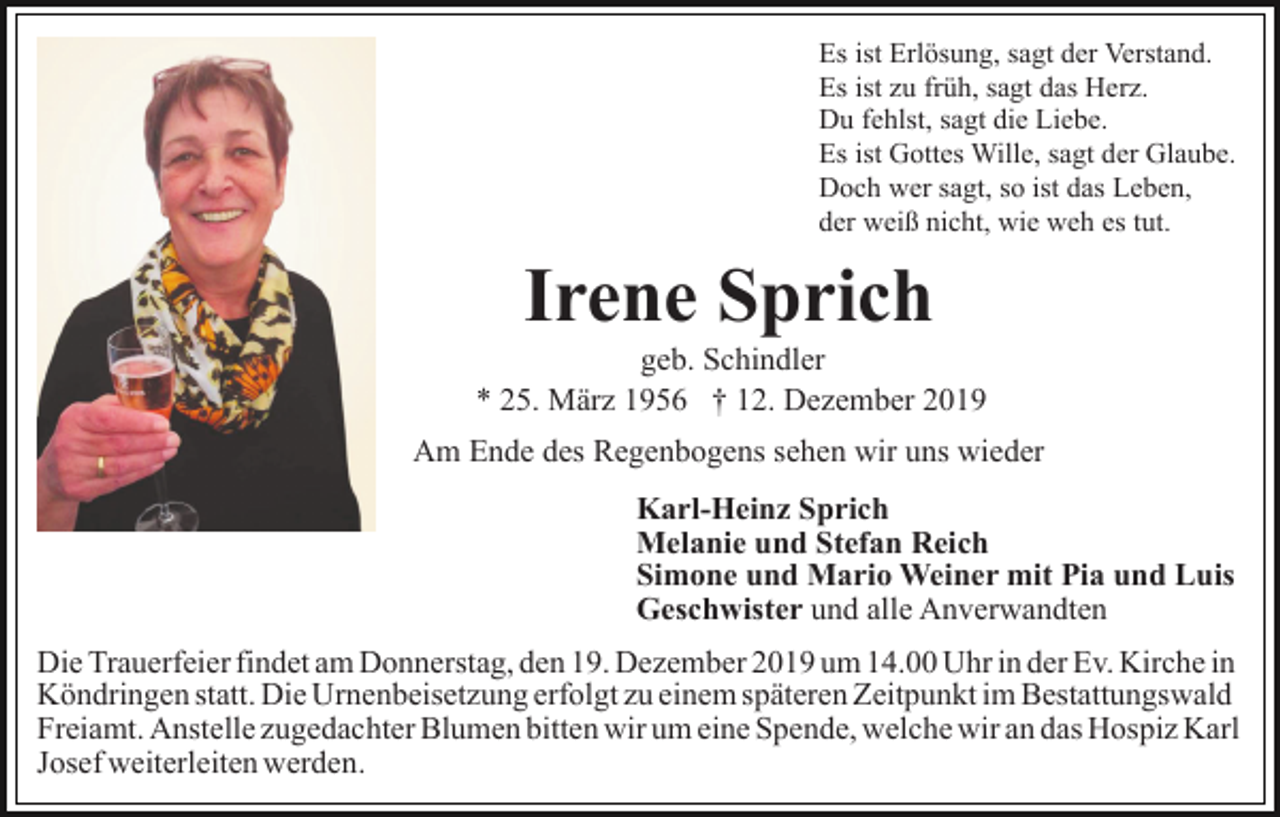 <p>Es ist Erlösung, sagt der Verstand.<br />Es ist zu früh, sagt das Herz.<br />Du fehlst, sagt die Liebe.<br />Es ist Gottes Wille, sagt der Glaube.<br />Doch wer sagt, so ist das Leben,<br />der weiß nicht, wie weh es tut.</p><p>Irene Sprich<br />geb. Schindler<br />* 25. März 1956 † 12. Dezember 2019<br />Am Ende des Regenbogens sehen wir uns wieder<br />Karl-Heinz Sprich<br />Melanie und Stefan Reich<br />Simone und Mario Weiner mit Pia und Luis<br />Geschwister und alle Anverwandten<br />Die Trauerfeier findet am Donnerstag, den 19. Dezember 2019 um 14.00 Uhr in der Ev. Kirche in<br />Köndringen statt. Die Urnenbeisetzung erfolgt zu einem späteren Zeitpunkt im Bestattungswald<br />Freiamt. Anstelle zugedachter Blumen bitten wir um eine Spende, welche wir an das Hospiz Karl<br />Josef weiterleiten werden.</p>