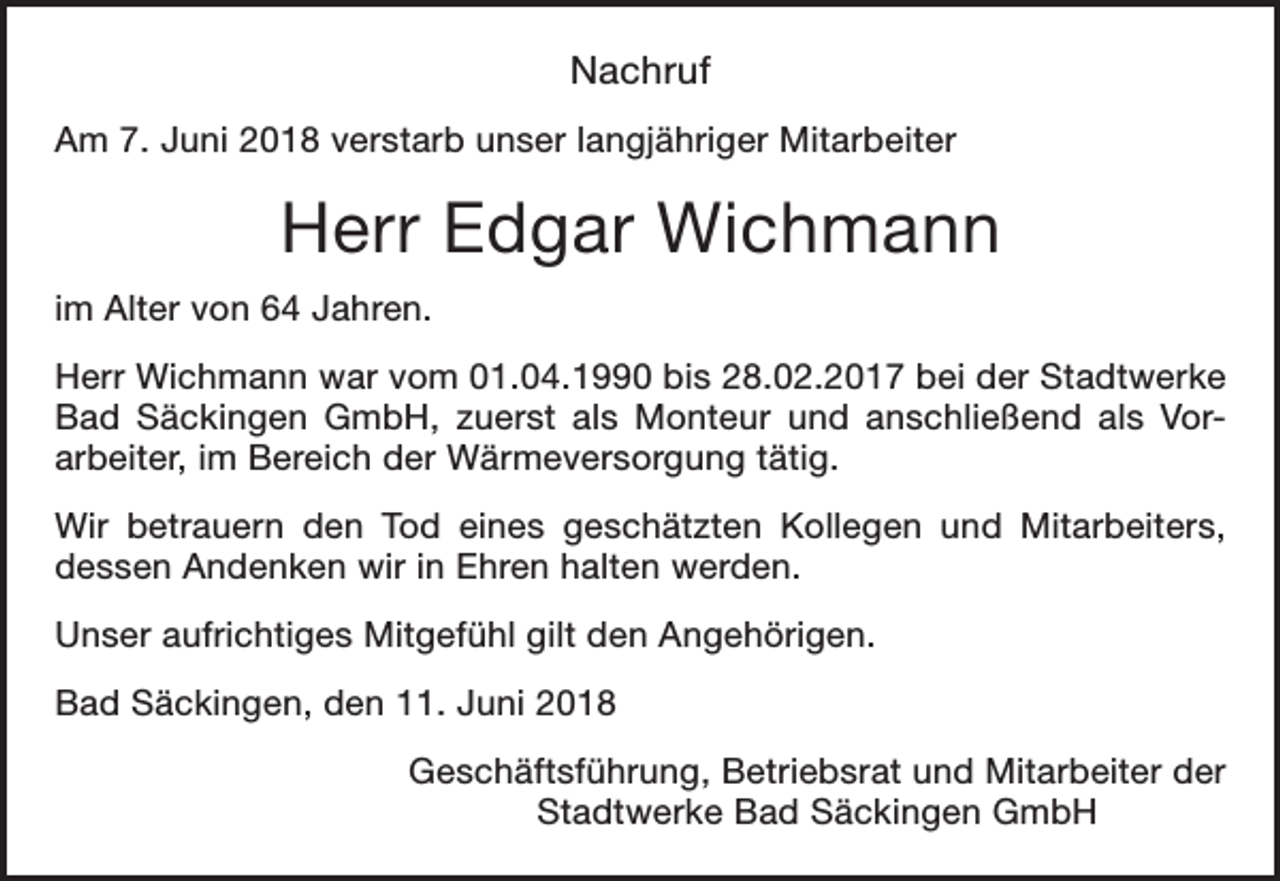 <p>Nachruf<br />Am 7. Juni 2018 verstarb unser langjähriger Mitarbeiter</p><p>Herr Edgar Wichmann<br />im Alter von 64 Jahren.<br />Herr Wichmann war vom 01.04.1990 bis 28.02.2017 bei der Stadtwerke<br />Bad Säckingen GmbH, zuerst als Monteur und anschließend als Vorarbeiter, im Bereich der Wärmeversorgung tätig.<br />Wir betrauern den Tod eines geschätzten Kollegen und Mitarbeiters,<br />dessen Andenken wir in Ehren halten werden.<br />Unser aufrichtiges Mitgefühl gilt den Angehörigen.<br />Bad Säckingen, den 11. Juni 2018<br />Geschäftsführung, Betriebsrat und Mitarbeiter der<br />Stadtwerke Bad Säckingen GmbH</p>
