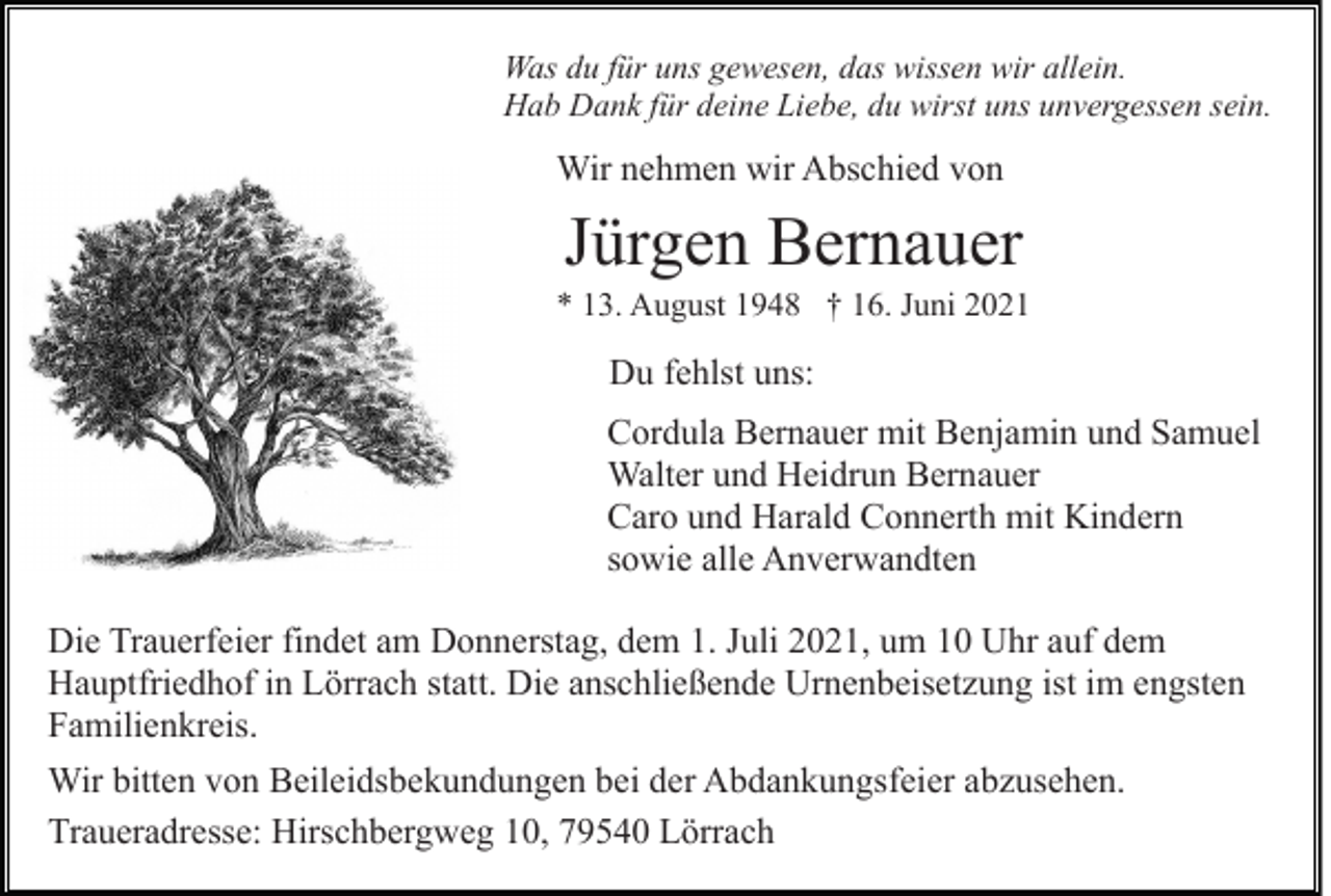 <p>Was du für uns gewesen, das wissen wir allein.<br />Hab Dank für deine Liebe, du wirst uns unvergessen sein.</p><p>Wir nehmen wir Abschied von</p><p>Jürgen Bernauer<br />* 13. August 1948 † 16. Juni 2021</p><p>Du fehlst uns:<br />Cordula Bernauer mit Benjamin und Samuel<br />Walter und Heidrun Bernauer<br />Caro und Harald Connerth mit Kindern<br />sowie alle Anverwandten<br />Die Trauerfeier findet am Donnerstag, dem 1. Juli 2021, um 10 Uhr auf dem<br />Hauptfriedhof in Lörrach statt. Die anschließende Urnenbeisetzung ist im engsten<br />Familienkreis.<br />Wir bitten von Beileidsbekundungen bei der Abdankungsfeier abzusehen.<br />Traueradresse: Hirschbergweg 10, 79540 Lörrach</p>
