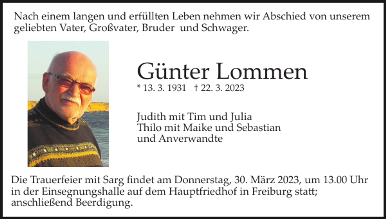 <p>Nach einem langen und erfüllten Leben nehmen wir Abschied von unserem<br />geliebten Vater, Großvater, Bruder und Schwager.</p><p>Günter Lommen<br />* 13. 3. 1931 † 22. 3. 2023</p><p>Judith mit Tim und Julia<br />Thilo mit Maike und Sebastian<br />und Anverwandte</p><p>Die Trauerfeier mit Sarg ﬁndet am Donnerstag, 30. März 2023, um 13.00 Uhr<br />in der Einsegnungshalle auf dem Hauptfriedhof in Freiburg sta�;<br />anschließend Beerdigung.</p>