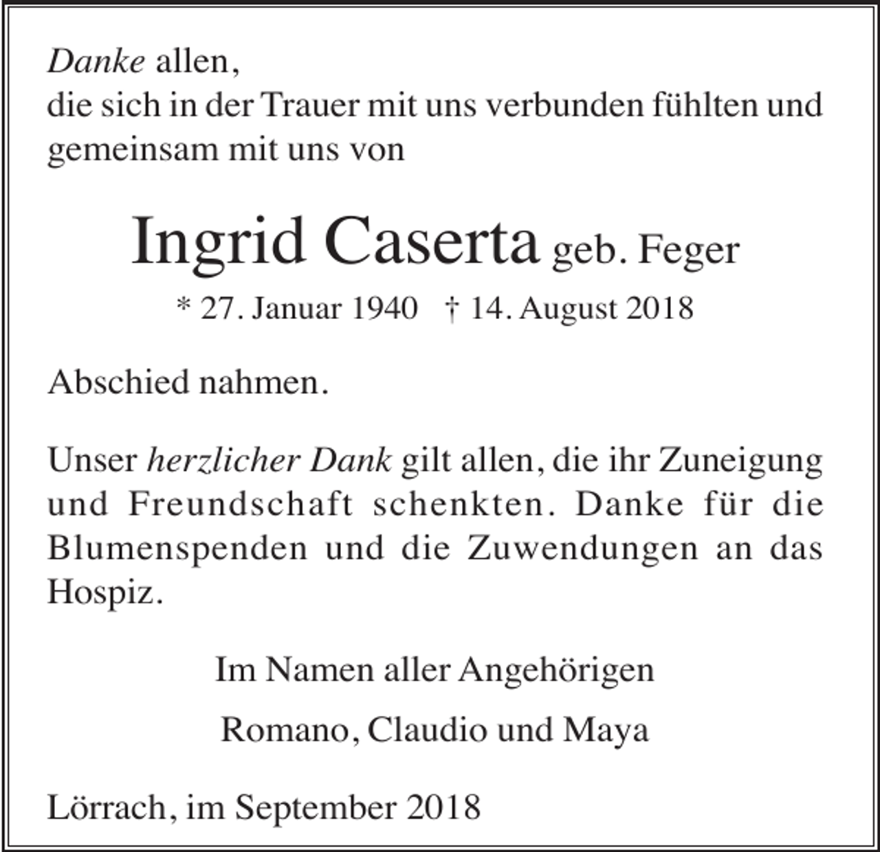 <p>Danke allen,<br />die sich in der Trauer mit uns verbunden fühlten und<br />gemeinsam mit uns von</p><p>Ingrid Caserta geb. Feger<br />* 27. Januar 1940 † 14. August 2018</p><p>Abschied nahmen.<br />Unser herzlicher Dank gilt allen, die ihr Zuneigung<br />und Freundschaft schenkten. Danke für die<br />Blumenspenden und die Zuwendungen an das<br />Hospiz.<br />Im Namen aller Angehörigen<br />Romano, Claudio und Maya<br />Lörrach, im September 2018</p>