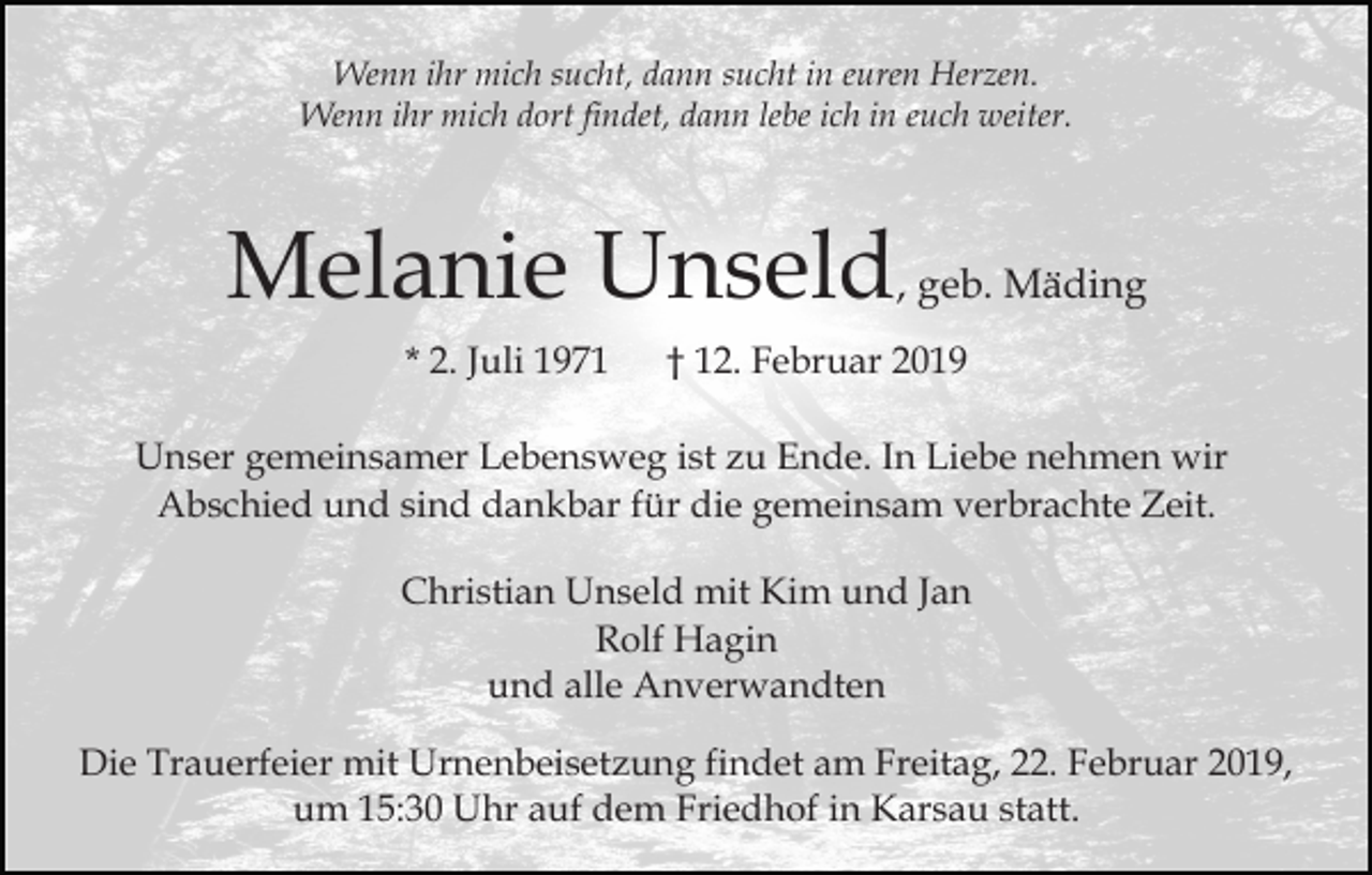 <p>Wenn ihr mich sucht, dann sucht in euren Herzen.<br />Wenn ihr mich dort findet, dann lebe ich in euch weiter.</p><p>Melanie Unseld, geb. Mäding<br />* 2. Juli 1971</p><p>† 12. Februar 2019</p><p>Unser gemeinsamer Lebensweg ist zu Ende. In Liebe nehmen wir<br />Abschied und sind dankbar für die gemeinsam verbrachte Zeit.<br />Christian Unseld mit Kim und Jan<br />Rolf Hagin<br />und alle Anverwandten<br />Die Trauerfeier mit Urnenbeisetzung findet am Freitag, 22. Februar 2019,<br />um 15:30 Uhr auf dem Friedhof in Karsau statt.</p>