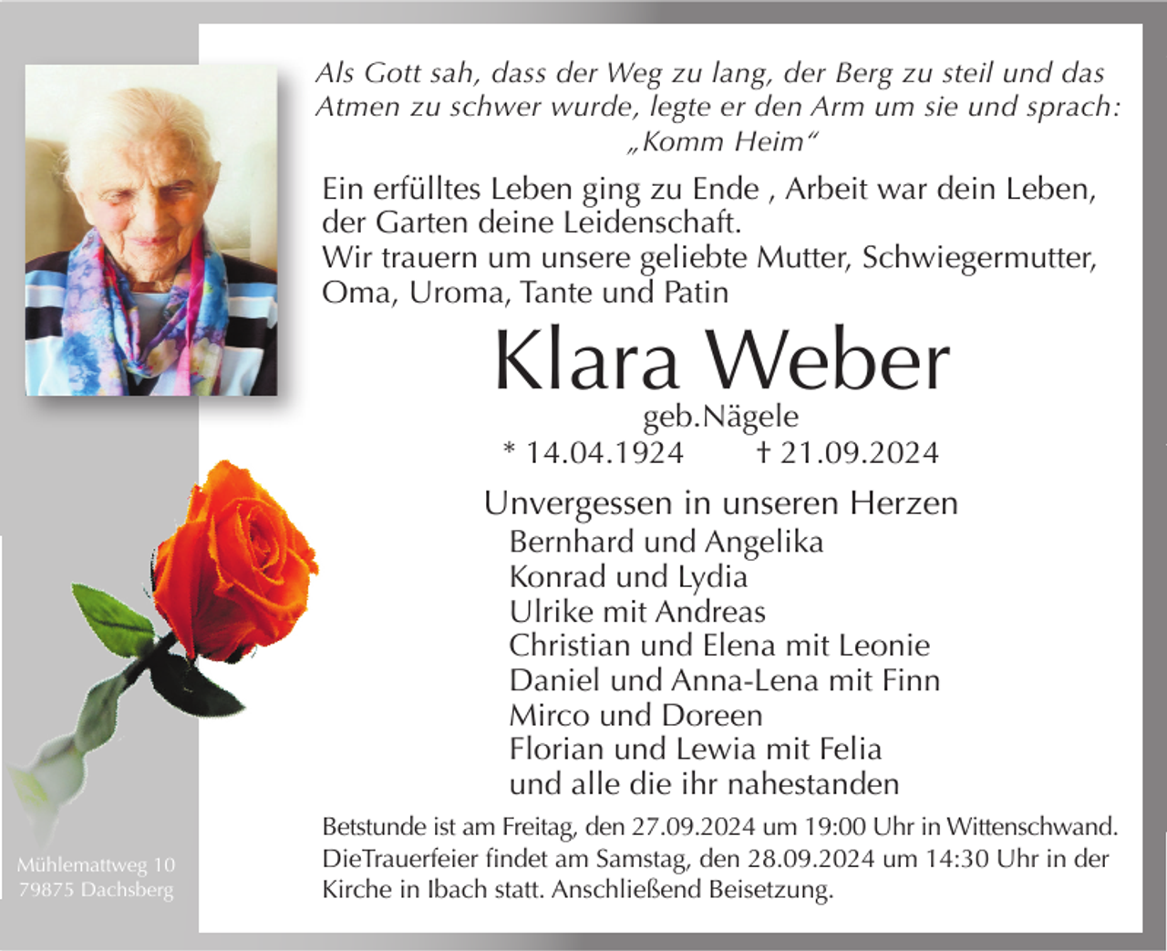 <p>Als Gott sah, dass der Weg zu lang, der Berg zu steil und das<br />Atmen zu schwer wurde, legte er den Arm um sie und sprach:<br />„Komm Heim“</p><p>Ein erfülltes Leben ging zu Ende , Arbeit war dein Leben,<br />der Garten deine Leidenschaft.<br />Wir trauern um unsere geliebte Mutter, Schwiegermutter,<br />Oma, Uroma, Tante und Patin</p><p>Klara Weber<br />geb.Nägele<br />* 14.04.1924<br />† 21.09.2024</p><p>Unvergessen in unseren Herzen<br />Bernhard und Angelika<br />Konrad und Lydia<br />Ulrike mit Andreas<br />Christian und Elena mit Leonie<br />Daniel und Anna-Lena mit Finn<br />Mirco und Doreen<br />Florian und Lewia mit Felia<br />und alle die ihr nahestanden<br />Mühlemattweg 10<br />79875 Dachsberg</p><p>Betstunde ist am Freitag, den 27.09.2024 um 19:00 Uhr in Wittenschwand.<br />DieTrauerfeier findet am Samstag, den 28.09.2024 um 14:30 Uhr in der<br />Kirche in Ibach statt. Anschließend Beisetzung.</p>