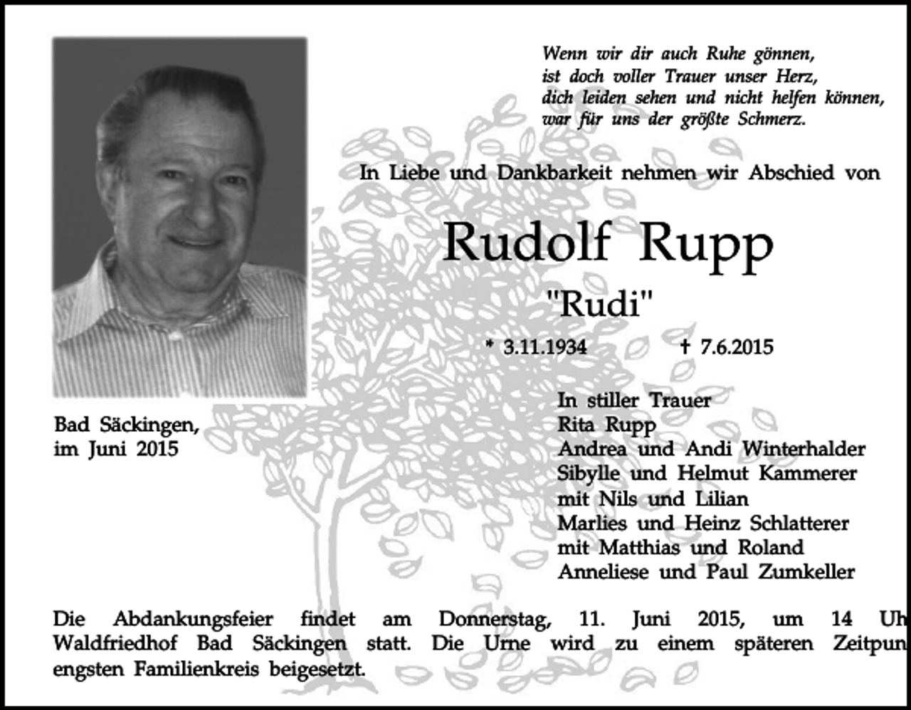 <p>Wenn wir dir auch Ruhe gönnen,<br />ist doch voller Trauer unser Herz,<br />dich leiden sehen und nicht helfen können,<br />war für uns der größte Schmerz.</p><p>In Liebe und Dankbarkeit nehmen wir Abschied von</p><p>Rudolf Rupp<br />"Rudi"<br />* 3.11.1934</p><p>Bad Säckingen,<br />im Juni 2015</p><p>† 7.6.2015</p><p>In stiller Trauer<br />Rita Rupp<br />Andrea und Andi Winterhalder<br />Sibylle und Helmut Kammerer<br />mit Nils und Lilian<br />Marlies und Heinz Schlatterer<br />mit Matthias und Roland<br />Anneliese und Paul Zumkeller</p><p>Die Abdankungsfeier findet am Donnerstag, 11. Juni 2015, um 14 Uhr<br />Waldfriedhof Bad Säckingen statt. Die Urne wird zu einem späteren Zeitpunk<br />engsten Familienkreis beigesetzt.</p>