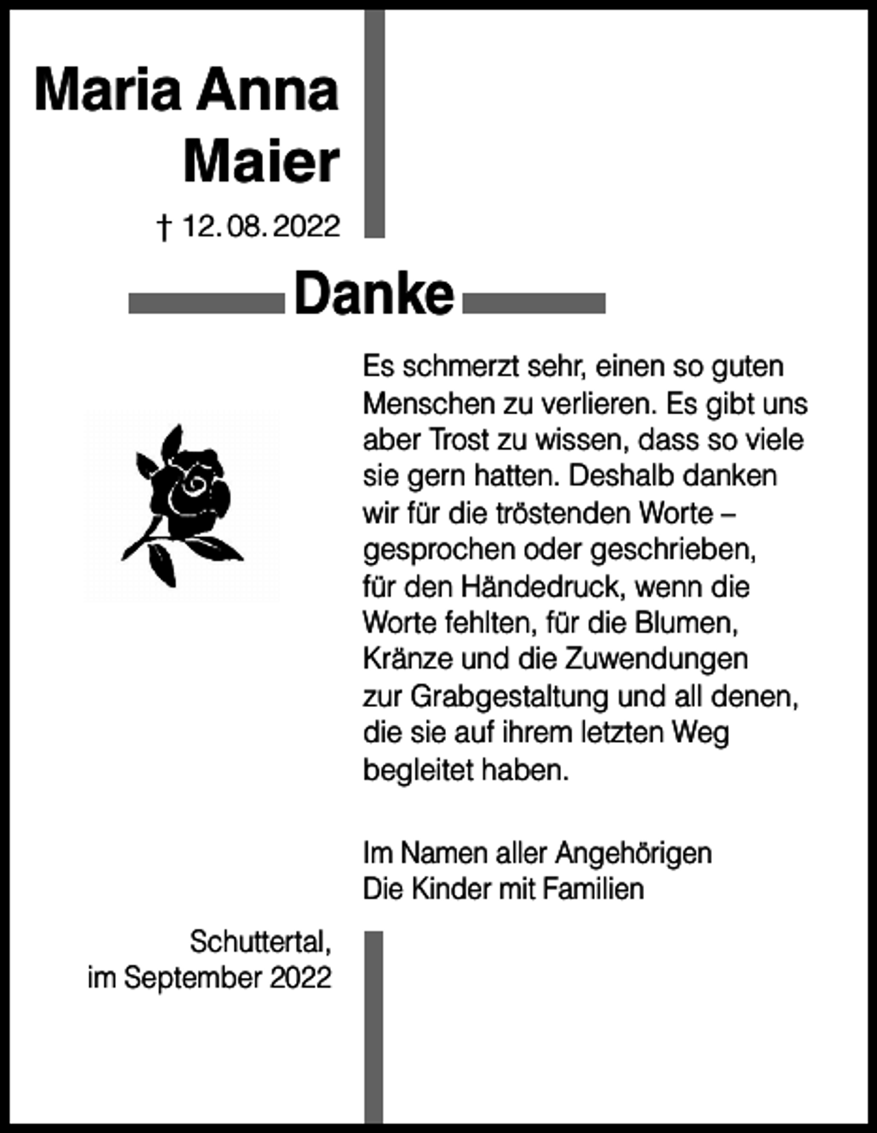 <p>Maria Anna<br />Maier<br />† 12. 08. 2022</p><p>Danke<br />Es schmerzt sehr, einen so guten<br />Menschen zu verlieren. Es gibt uns<br />aber Trost zu wissen, dass so viele<br />sie gern hatten. Deshalb danken<br />wir für die tröstenden Worte –<br />gesprochen oder geschrieben,<br />für den Händedruck, wenn die<br />Worte fehlten, für die Blumen,<br />Kränze und die Zuwendungen<br />zur Grabgestaltung und all denen,<br />die sie auf ihrem letzten Weg<br />begleitet haben.<br />Im Namen aller Angehörigen<br />Die Kinder mit Familien<br />Schuttertal,<br />im September 2022</p>