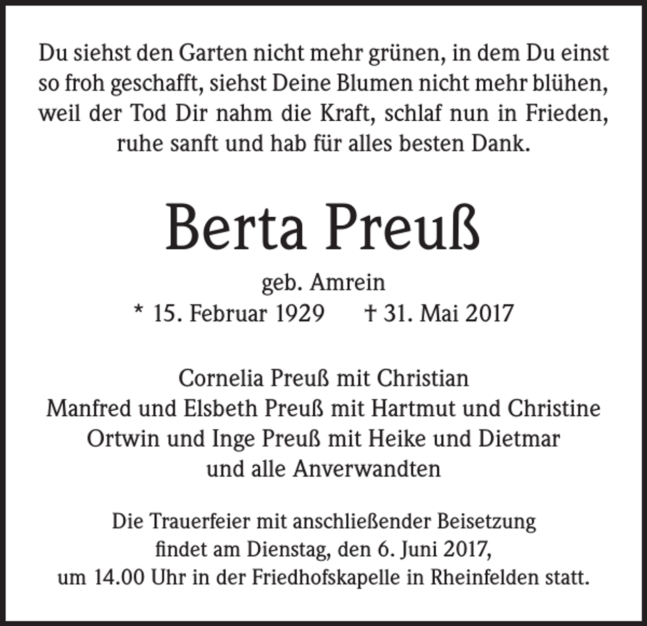 <p>Du siehst den Garten nicht mehr grünen, in dem Du einst<br />so froh geschafft, siehst Deine Blumen nicht mehr blühen,<br />weil der Tod Dir nahm die Kraft, schlaf nun in Frieden,<br />ruhe sanft und hab für alles besten Dank.</p><p>Berta Preuß<br />geb. Amrein<br />* 15. Februar 1929 † 31. Mai 2017<br />Cornelia Preuß mit Christian<br />Manfred und Elsbeth Preuß mit Hartmut und Christine<br />Ortwin und Inge Preuß mit Heike und Dietmar<br />und alle Anverwandten<br />Die Trauerfeier mit anschließender Beisetzung<br />findet am Dienstag, den 6. Juni 2017,<br />um 14.00 Uhr in der Friedhofskapelle in Rheinfelden statt.</p>