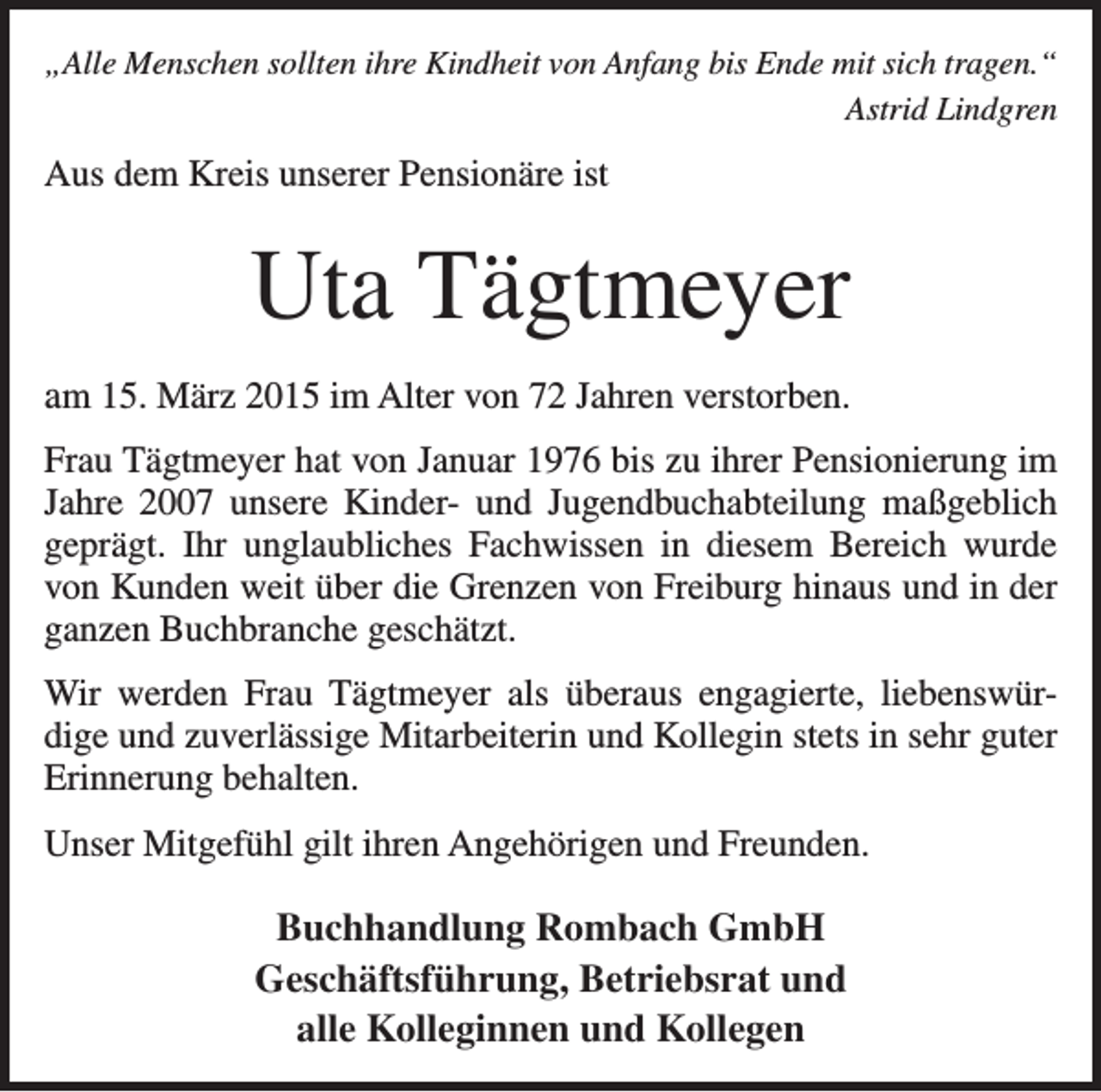 <p>„Alle Menschen sollten ihre Kindheit von Anfang bis Ende mit sich tragen.“</p><p>Astrid Lindgren</p><p>Aus dem Kreis unserer Pensionäre ist</p><p>Uta Tägtmeyer<br />am 15. März 2015 im Alter von 72 Jahren verstorben.<br />Frau Tägtmeyer hat von Januar 1976 bis zu ihrer Pensionierung im<br />Jahre 2007 unsere Kinder- und Jugendbuchabteilung maßgeblich<br />geprägt. Ihr unglaubliches Fachwissen in diesem Bereich wurde<br />von Kunden weit über die Grenzen von Freiburg hinaus und in der<br />ganzen Buchbranche geschätzt.<br />Wir werden Frau Tägtmeyer als überaus engagierte, liebenswürdige und zuverlässige Mitarbeiterin und Kollegin stets in sehr guter<br />Erinnerung behalten.<br />Unser Mitgefühl gilt ihren Angehörigen und Freunden.</p><p>Buchhandlung Rombach GmbH<br />Geschäftsführung, Betriebsrat und<br />alle Kolleginnen und Kollegen</p>