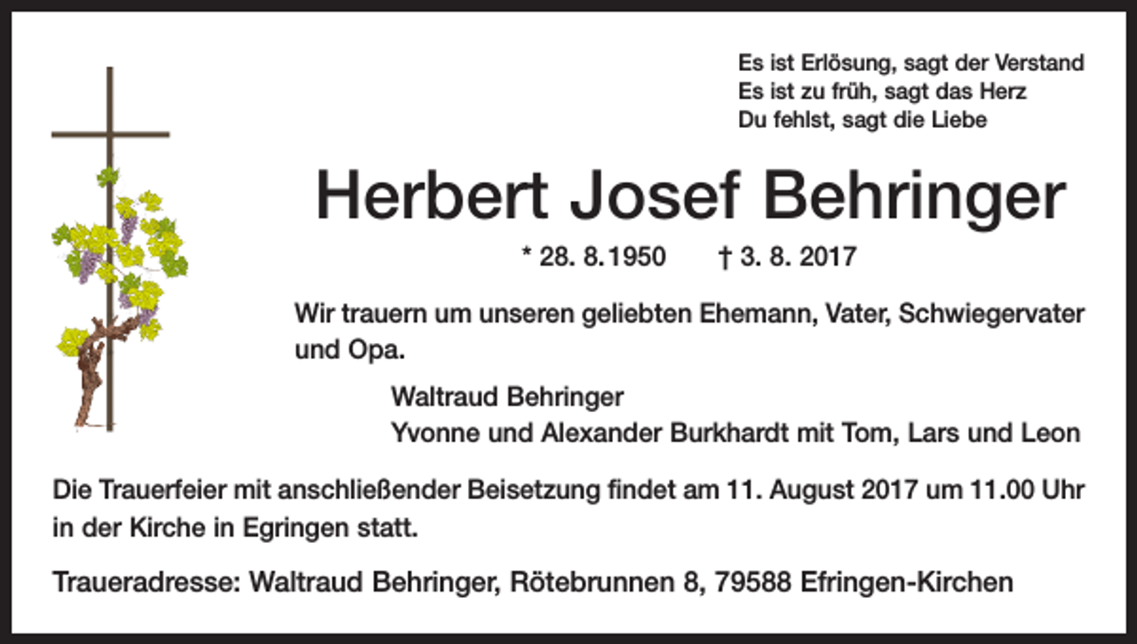 <p>Es ist Erlösung, sagt der Verstand<br />Es ist zu früh, sagt das Herz<br />Du fehlst, sagt die Liebe</p><p>Herbert Josef Behringer<br />* 28. 8. 1950 † 3. 8. 2017<br />Wir trauern um unseren geliebten Ehemann, Vater, Schwiegervater<br />und Opa.<br />Waltraud Behringer<br />Yvonne und Alexander Burkhardt mit Tom, Lars und Leon<br />Die Trauerfeier mit anschließender Beisetzung findet am 11. August 2017 um 11.00 Uhr<br />in der Kirche in Egringen statt.</p><p>Traueradresse: Waltraud Behringer, Rötebrunnen 8, 79588 Efringen-Kirchen</p>