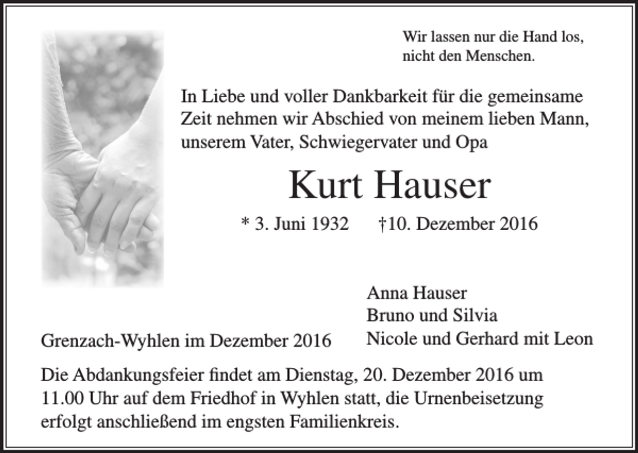 <p>Wir lassen nur die Hand los,<br />nicht den Menschen.</p><p>In Liebe und voller Dankbarkeit für die gemeinsame<br />Zeit nehmen wir Abschied von meinem lieben Mann,<br />unserem Vater, Schwiegervater und Opa</p><p>Kurt Hauser<br />* 3. Juni 1932</p><p>Grenzach-Wyhlen im Dezember 2016</p><p>†10. Dezember 2016<br />Anna Hauser<br />Bruno und Silvia<br />Nicole und Gerhard mit Leon</p><p>Die Abdankungsfeier findet am Dienstag, 20. Dezember 2016 um<br />11.00 Uhr auf dem Friedhof in Wyhlen statt, die Urnenbeisetzung<br />erfolgt anschließend im engsten Familienkreis.</p>