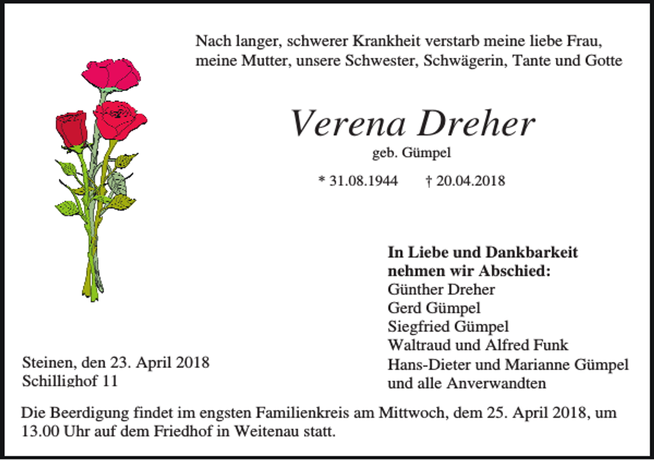 <p>Nach langer, schwerer Krankheit verstarb meine liebe Frau,<br />meine Mutter, unsere Schwester, Schwägerin, Tante und Gotte</p><p>Verena Dreher<br />geb. Gümpel<br />* 31.08.1944</p><p>Steinen, den 23. April 2018<br />Schillighof 11</p><p>† 20.04.2018</p><p>In Liebe und Dankbarkeit<br />nehmen wir Abschied:<br />Günther Dreher<br />Gerd Gümpel<br />Siegfried Gümpel<br />Waltraud und Alfred Funk<br />Hans-Dieter und Marianne Gümpel<br />und alle Anverwandten</p><p>Die Beerdigung findet im engsten Familienkreis am Mittwoch, dem 25. April 2018, um<br />13.00 Uhr auf dem Friedhof in Weitenau statt.</p>