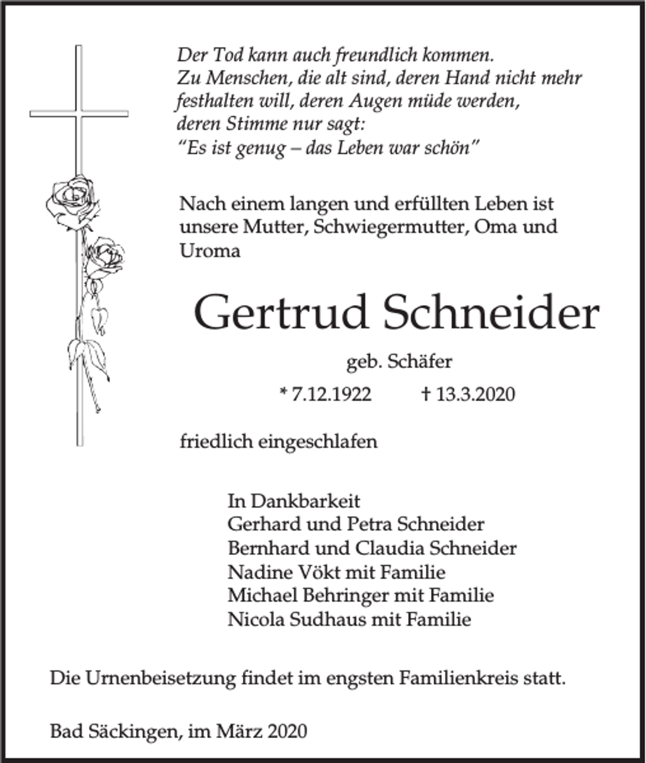 <p>Der Tod kann auch freundlich kommen.<br />Zu Menschen, die alt sind, deren Hand nicht mehr<br />festhalten will, deren Augen müde werden,<br />deren Stimme nur sagt:<br />“Es ist genug – das Leben war schön”<br />Nach einem langen und erfüllten Leben ist<br />unsere Mutter, Schwiegermutter, Oma und<br />Uroma</p><p>Gertrud Schneider<br />geb. Schäfer<br />* 7.12.1922</p><p>† 13.3.2020</p><p>friedlich eingeschlafen<br />In Dankbarkeit<br />Gerhard und Petra Schneider<br />Bernhard und Claudia Schneider<br />Nadine Vökt mit Familie<br />Michael Behringer mit Familie<br />Nicola Sudhaus mit Familie<br />Die Urnenbeisetzung findet im engsten Familienkreis statt.<br />Bad Säckingen, im März 2020</p>