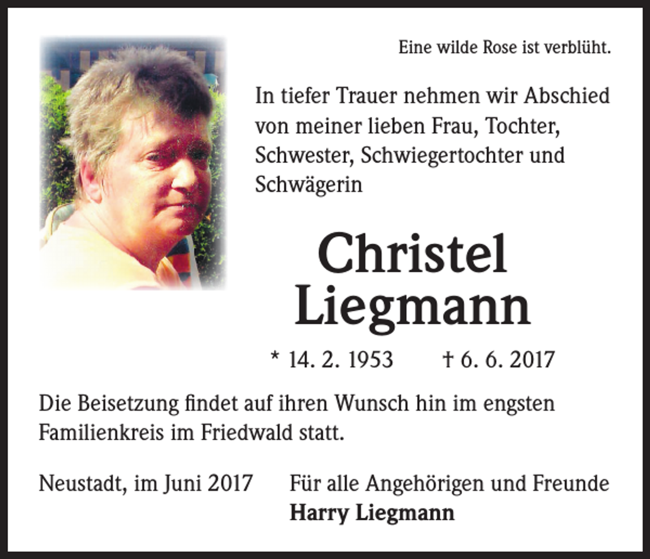 <p>Eine wilde Rose ist verblüht.</p><p>In tiefer Trauer nehmen wir Abschied<br />von meiner lieben Frau, Tochter,<br />Schwester, Schwiegertochter und<br />Schwägerin</p><p>Christel<br />Liegmann<br />* 14. 2. 1953 † 6. 6. 2017<br />Die Beisetzung findet auf ihren Wunsch hin im engsten<br />Familienkreis im Friedwald statt.<br />Neustadt, im Juni 2017</p><p>F ür alle Angehörigen und Freunde<br />Harry Liegmann</p>