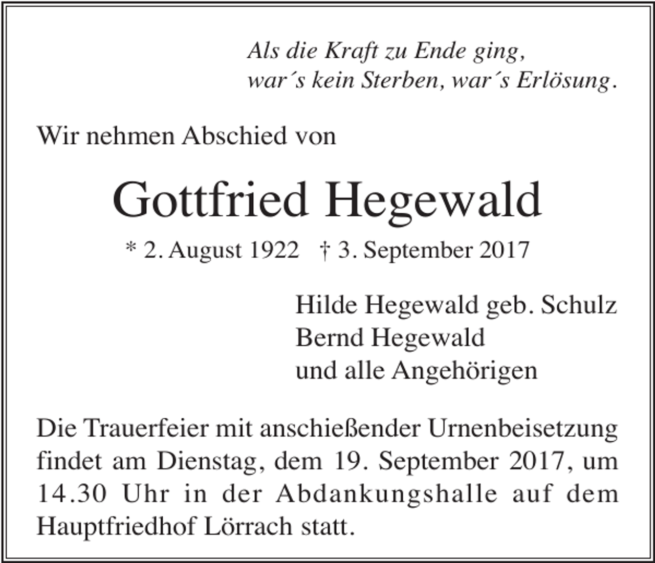 <p>Als die Kraft zu Ende ging,<br />war´s kein Sterben, war´s Erlösung.</p><p>Wir nehmen Abschied von</p><p>Gottfried Hegewald<br />* 2. August 1922 † 3. September 2017</p><p>Hilde Hegewald geb. Schulz<br />Bernd Hegewald<br />und alle Angehörigen<br />Die Trauerfeier mit anschießender Urnenbeisetzung<br />findet am Dienstag, dem 19. September 2017, um<br />14.30 Uhr in der Abdankungshalle auf dem<br />Hauptfriedhof Lörrach statt.</p>