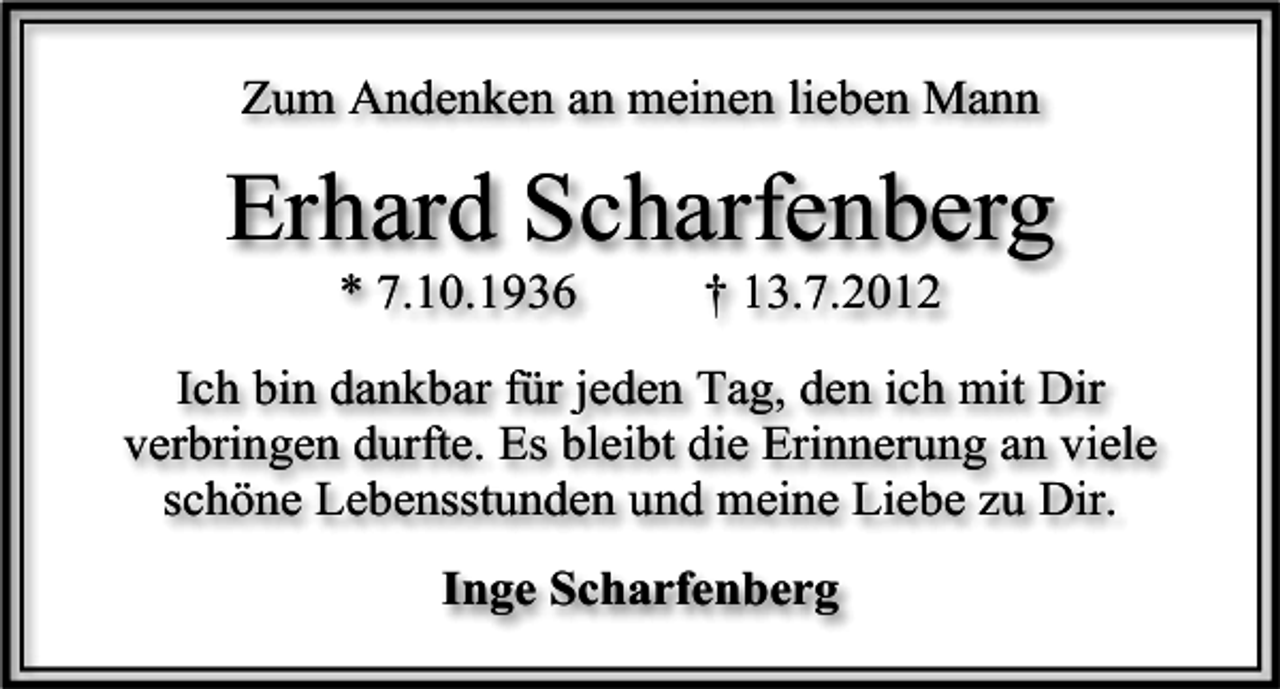<p>Zum Andenken an meinen lieben Mann</p><p>Erhard Scharfenberg<br />* 7.10.1936</p><p>† 13.7.2012</p><p>Ich bin dankbar für jeden Tag, den ich mit Dir<br />verbringen durfte. Es bleibt die Erinnerung an viele<br />schöne Lebensstunden und meine Liebe zu Dir.<br />Inge Scharfenberg</p>