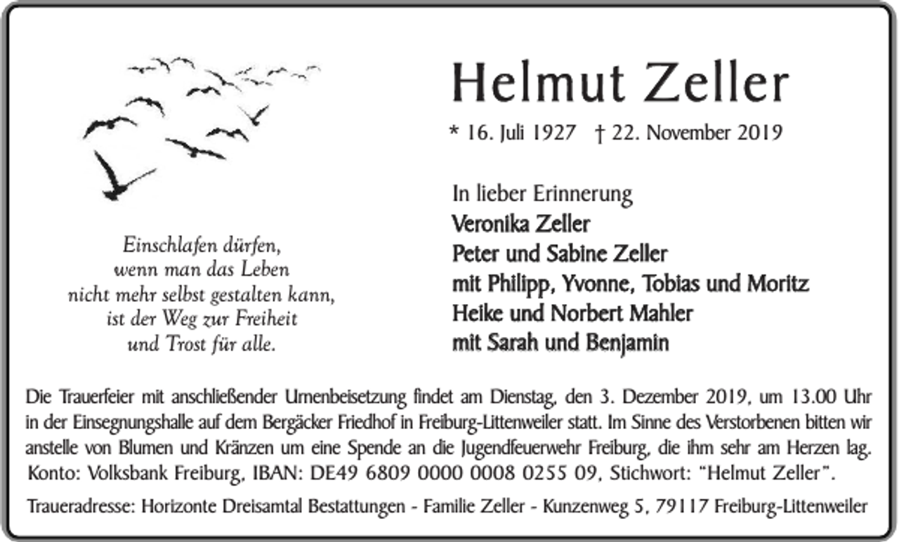 <p>Helmut Zeller<br />* 16. Juli 1927 † 22. November 2019</p><p>Einschlafen dürfen,<br />wenn man das Leben<br />nicht mehr selbst gestalten kann,<br />ist der Weg zur Freiheit<br />und Trost für alle.</p><p>In lieber Erinnerung<br />Veronika Zeller<br />Peter und Sabine Zeller<br />mit Philipp, Yvonne, Tobias und Moritz<br />Heike und Norbert Mahler<br />mit Sarah und Benjamin</p><p>Die Trauerfeier mit anschließender Urnenbeisetzung findet am Dienstag, den 3. Dezember 2019, um 13.00 Uhr<br />in der Einsegnungshalle auf dem Bergäcker Friedhof in Freiburg-Littenweiler statt. Im Sinne des Verstorbenen bitten wir<br />anstelle von Blumen und Kränzen um eine Spende an die Jugendfeuerwehr Freiburg, die ihm sehr am Herzen lag.<br />Konto: Volksbank Freiburg, IBAN: DE49 6809 08 0255 09, Stichwort: “Helmut Zeller”.<br />Traueradresse: Horizonte Dreisamtal Bestattungen - Familie Zeller - Kunzenweg 5, 79117 Freiburg-Littenweiler</p>