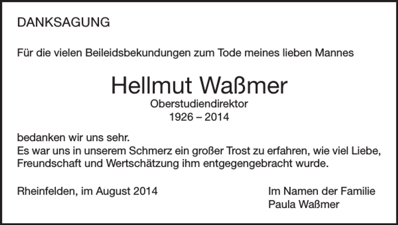 <p>DANKSAGUNG<br />Für die vielen Beileidsbekundungen zum Tode meines lieben Mannes</p><p>Hellmut Waßmer<br />Oberstudiendirektor<br />1926 – 2014</p><p>bedanken wir uns sehr.<br />Es war uns in unserem Schmerz ein großer Trost zu erfahren, wie viel Liebe,<br />Freundschaft und Wertschätzung ihm entgegengebracht wurde.<br />Rheinfelden, im August 2014</p><p>Im Namen der Familie<br />Paula Waßmer</p>