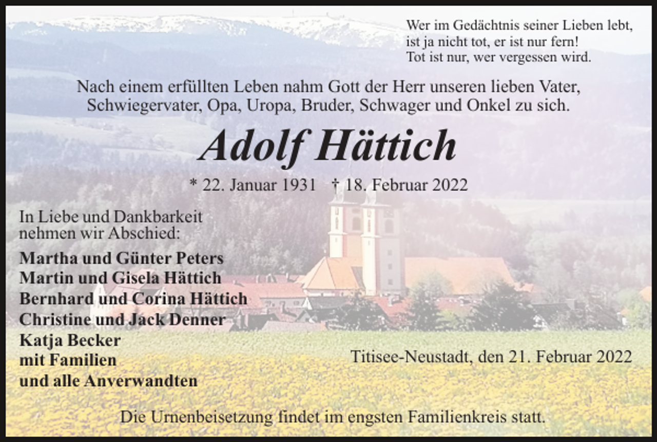 <p>Wer im Gedächtnis seiner Lieben lebt,<br />ist ja nicht tot, er ist nur fern!<br />Tot ist nur, wer vergessen wird.</p><p>Nach einem erfüllten Leben nahm Gott der Herr unseren lieben Vater,<br />Schwiegervater, Opa, Uropa, Bruder, Schwager und Onkel zu sich.</p><p>Adolf Hättich<br />* 22. Januar 1931 † 18. Februar 2022<br />In Liebe und Dankbarkeit<br />nehmen wir Abschied:<br />Martha und Günter Peters<br />Martin und Gisela Hättich<br />Bernhard und Corina Hättich<br />Christine und Jack Denner<br />Katja Becker<br />mit Familien<br />und alle Anverwandten</p><p>Titisee-Neustadt, den 21. Februar 2022</p><p>Die Urnenbeisetzung findet im engsten Familienkreis statt.</p>