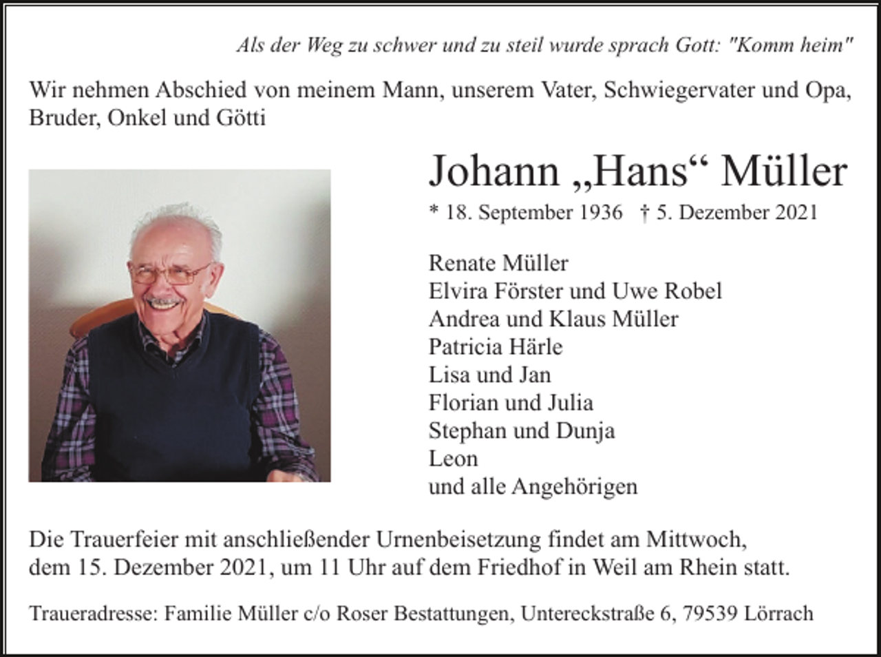 <p>Als der Weg zu schwer und zu steil wurde sprach Gott: "Komm heim"</p><p>Wir nehmen Abschied von meinem Mann, unserem Vater, Schwiegervater und Opa,<br />Bruder, Onkel und Götti</p><p>Johann „Hans“ Müller<br />* 18. September 1936 † 5. Dezember 2021</p><p>Renate Müller<br />Elvira Förster und Uwe Robel<br />Andrea und Klaus Müller<br />Patricia Härle<br />Lisa und Jan<br />Florian und Julia<br />Stephan und Dunja<br />Leon<br />und alle Angehörigen<br />Die Trauerfeier mit anschließender Urnenbeisetzung findet am Mittwoch,<br />dem 15. Dezember 2021, um 11 Uhr auf dem Friedhof in Weil am Rhein statt.<br />Traueradresse: Familie Müller c/o Roser Bestattungen, Untereckstraße 6, 79539 Lörrach</p>
