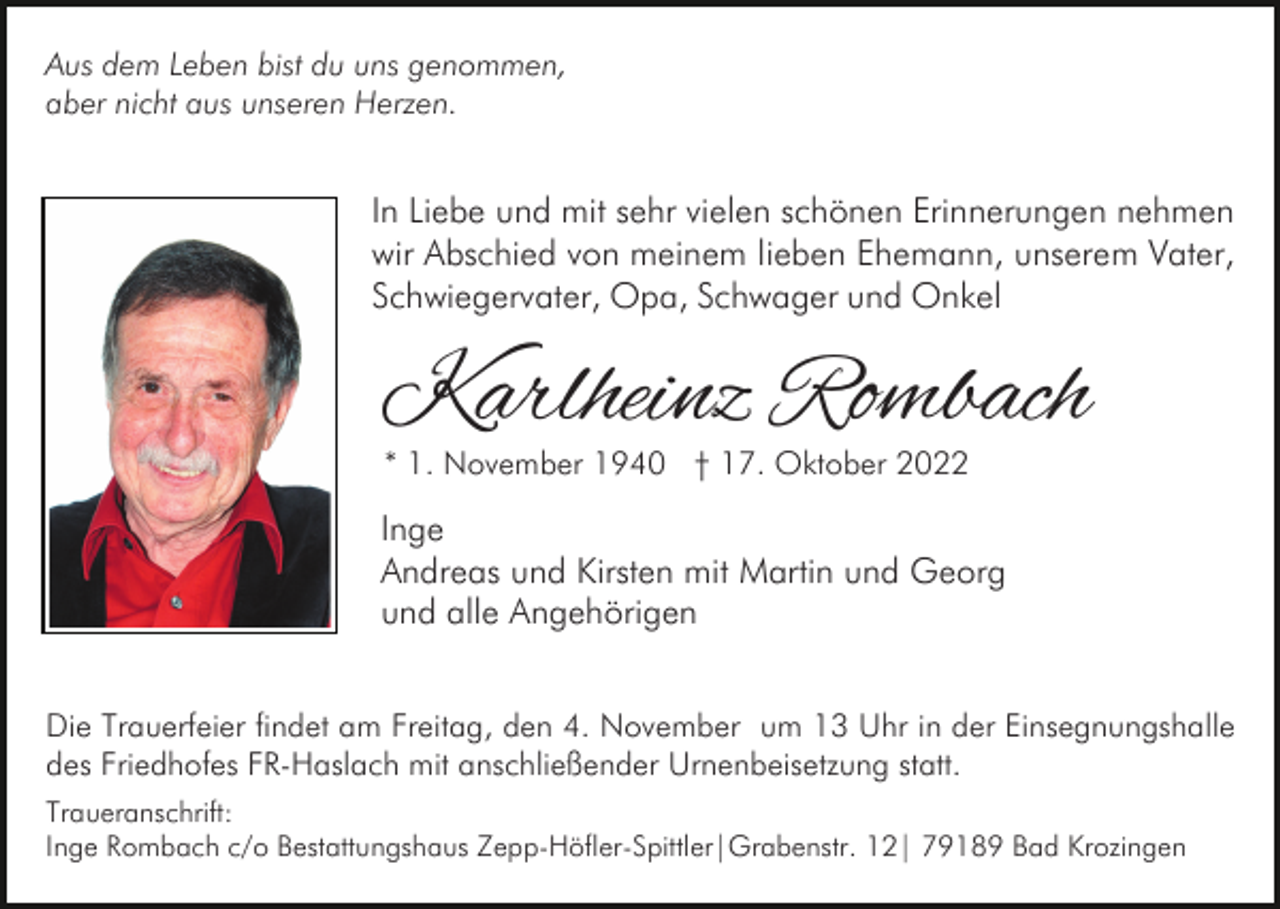 <p>Aus dem Leben bist du uns genommen,<br />aber nicht aus unseren Herzen.</p><p>In Liebe und mit sehr vielen schönen Erinnerungen nehmen<br />wir Abschied von meinem lieben Ehemann, unserem Vater,<br />Schwiegervater, Opa, Schwager und Onkel</p><p>Karlheinz Rombach<br />* 1. November 1940 † 17. Oktober 2022</p><p>Inge<br />Andreas und Kirsten mit Martin und Georg<br />und alle Angehörigen<br />Die Trauerfeier findet am Freitag, den 4. November um 13 Uhr in der Einsegnungshalle<br />des Friedhofes FR-Haslach mit anschließender Urnenbeisetzung statt.<br />Traueranschrift:<br />Inge Rombach c/o Bestattungshaus Zepp-Höfler-Spittler|Grabenstr. 12| 79189 Bad Krozingen</p>