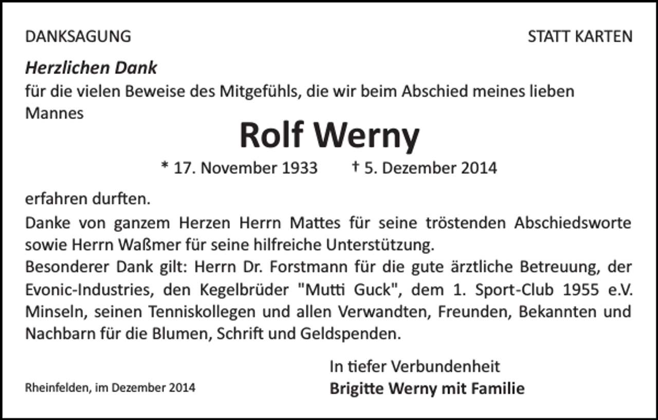 <p>DANKSAGUNG</p><p>STATT KARTEN</p><p>Herzlichen Dank<br />für die vielen Beweise des Mitgefühls, die wir beim Abschied meines lieben<br />Mannes</p><p>Rolf Werny</p><p>* 17. November 1933</p><p>† 5. Dezember 2014</p><p>erfahren dur�en.<br />Danke von ganzem Herzen Herrn Ma�es für seine tröstenden Abschiedsworte<br />sowie Herrn Waßmer für seine hilfreiche Unterstützung.<br />Besonderer Dank gilt: Herrn Dr. Forstmann für die gute ärztliche Betreuung, der<br />Evonic­Industries, den Kegelbrüder "Mu� Guck", dem 1. Sport­Club 1955 e.V.<br />Minseln, seinen Tenniskollegen und allen Verwandten, Freunden, Bekannten und<br />Nachbarn für die Blumen, Schri� und Geldspenden.<br />Rheinfelden, im Dezember 2014</p><p>In �efer Verbundenheit<br />Brigi�e Werny mit Familie</p>
