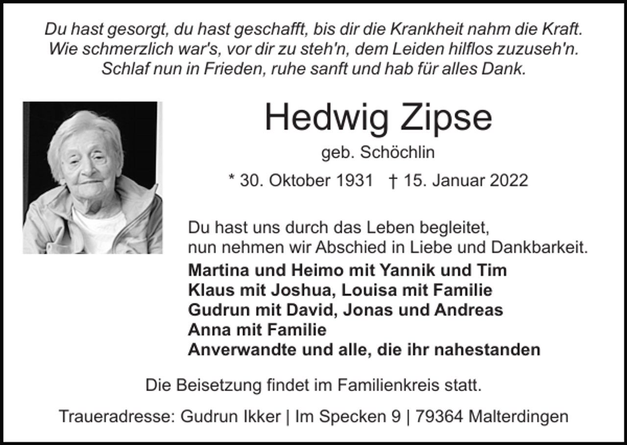 <p>Du hast gesorgt, du hast geschafft, bis dir die Krankheit nahm die Kraft.<br />Wie schmerzlich war's, vor dir zu steh'n, dem Leiden hilflos zuzuseh'n.<br />Schlaf nun in Frieden, ruhe sanft und hab für alles Dank.</p><p>Hedwig Zipse<br />geb. Schöchlin<br />* 30. Oktober 1931 † 15. Januar 2022<br />Du hast uns durch das Leben begleitet,<br />nun nehmen wir Abschied in Liebe und Dankbarkeit.<br />Martina und Heimo mit Yannik und Tim<br />Klaus mit Joshua, Louisa mit Familie<br />Gudrun mit David, Jonas und Andreas<br />Anna mit Familie<br />Anverwandte und alle, die ihr nahestanden<br />Die Beisetzung findet im Familienkreis statt.<br />Traueradresse: Gudrun Ikker | Im Specken 9 | 79364 Malterdingen</p>