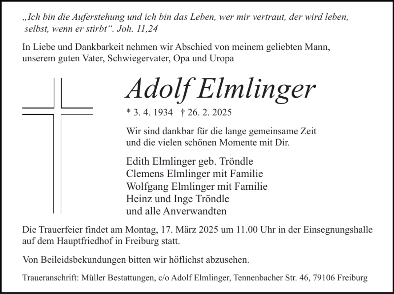 <p>„Ich bin die Auferstehung und ich bin das Leben, wer mir vertraut, der wird leben,<br />selbst, wenn er stirbt“. Joh. 11,24<br />In Liebe und Dankbarkeit nehmen wir Abschied von meinem geliebten Mann,<br />unserem guten Vater, Schwiegervater, Opa und Uropa</p><p>Adolf Elmlinger<br />* 3. 4. 1934 † 26. 2. 2025<br />Wir sind dankbar für die lange gemeinsame Zeit<br />und die vielen schönen Momente mit Dir.</p><p>Edith Elmlinger geb. Tröndle<br />Clemens Elmlinger mit Familie<br />Wolfgang Elmlinger mit Familie<br />Heinz und Inge Tröndle<br />und alle Anverwandten<br />Die Trauerfeier findet am Montag, 17. März 2025 um 11.00 Uhr in der Einsegnungshalle<br />auf dem Hauptfriedhof in Freiburg statt.<br />Von Beileidsbekundungen bitten wir höflichst abzusehen.<br />Traueranschrift: Müller Bestattungen, c/o Adolf Elmlinger, Tennenbacher Str. 46, 79106 Freiburg</p>