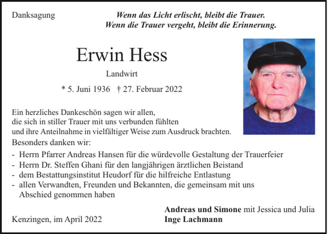 <p>Wenn das Licht erlischt, bleibt die Trauer.<br />Wenn die Trauer vergeht, bleibt die Erinnerung.</p><p>Danksagung</p><p>Erwin Hess<br />Landwirt<br />* 5. Juni 1936 † 27. Februar 2022<br />Ein herzliches Dankeschön sagen wir allen,<br />die sich in stiller Trauer mit uns verbunden fühlten<br />und ihre Anteilnahme in vielfältiger Weise zum Ausdruck brachten.<br />Besonders danken wir:<br />- Herrn Pfarrer Andreas Hansen für die würdevolle Gestaltung der Trauerfeier<br />- Herrn Dr. Steffen Ghani für den langjährigen ärztlichen Beistand<br />- dem Bestattungsinstitut Heudorf für die hilfreiche Entlastung<br />- allen Verwandten, Freunden und Bekannten, die gemeinsam mit uns<br />Abschied genommen haben</p><p>Kenzingen, im April 2022</p><p>Andreas und Simone mit Jessica und Julia<br />Inge Lachmann</p>