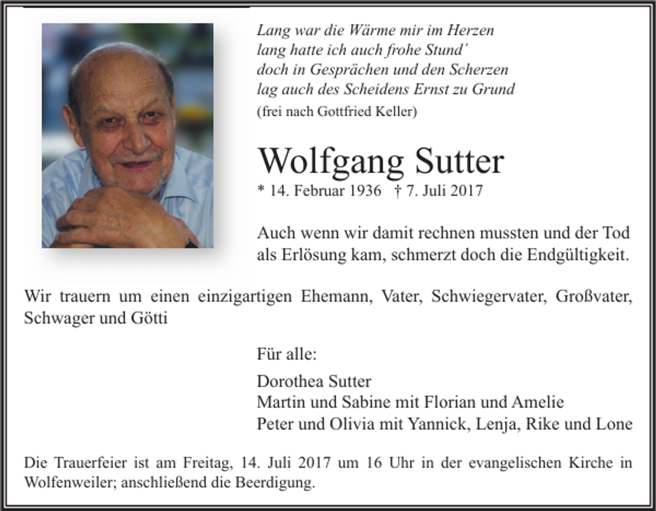<p>L a n g war<br />Lang<br />w ar di<br />die<br />e Wärme<br />W är m e mir<br />mir iim<br />m Herzen<br />H erz e n<br />llang<br />a n g hatte<br />h att e iich<br />c h auch<br />a u c h fr<br />frohe<br />o h e Stund´<br />St u n d´<br />ddoch<br />o c h iin<br />n Gesprächen<br />G es pr ä c h e n uund<br />n d dden<br />e n SScherzen<br />c h erz e n<br />llag<br />a g auch<br />a u c h des<br />d es Scheidens<br />S c h ei d e ns Ernst<br />Er nst zu<br />z u Grund<br />Gr u n d<br />(frei<br />(fr<br />ei nach<br />n a c h Gottfried<br />G ottfri e d Keller)<br />K ell er)</p><p>WWolfgang<br />olf g a n g S Sutter<br />utt er<br />** 114.<br />4. Februar<br />F e br u ar 11936<br />9 3 6 †† 7.<br />7. JJuli<br />uli 22</p><p>A u c h wwenn<br />Auch<br />e n n wir<br />wirddamit<br />a mit r rechnen<br />e c h n e n mussten<br />m usst e n uund<br />n d dder<br />er TTod<br />od<br />als<br />Erl ös u n g kam,<br />k a m, sschmerzt<br />c h m er zt doch<br />d o c h die<br />di e Endgültigkeit.<br />E n d g ülti g k eit.<br />als Erlösung<br />Wir<br />a u er n u um<br />m eieinen<br />n e n eieinzigartigen<br />n zi g arti g e n E Ehemann,<br />h e m a n n, Vat<br />er, S Schwiegervater,<br />c h wi e g er v at er, GrGroßvater,<br />o ß v at er,<br />Wirtr trauern<br />Vater,<br />SSchwager<br />c h w a g er uund<br />n d Götti<br />G ötti<br />F ür all<br />Für<br />alle:<br />e:<br />DDorothea<br />or ot h e a SSutter<br />utt er<br />MMartin<br />arti n u und<br />n d S Sabine<br />a bi n e mit<br />ori a n u und<br />n d AAmelie<br />m eli e<br />mitFlFlorian<br />PPeter<br />et er uund<br />n d Olivia<br />Oli vi a mit<br />mit Yannick,<br />Ya n ni c k, Lenja,<br />L e nj a, Rike<br />Ri k e uund<br />n d Lone<br />L o ne<br />Di e TrTrauerfeier<br />Die<br />a u erf ei er ist<br />ist aam<br />m FrFreitag,<br />eit a g, 114.<br />4. J Juli<br />uli 22017<br />0 1 7 uum<br />m 11 UUhr<br />hr i in<br />n dder<br />er e evangelischen<br />v a n g elis c h e n Kir<br />Kirche<br />c h e i nin<br />WWolfenweiler;<br />olf e n w eil er; a ns<br />anschließend<br />c hli e ß e n d didie<br />e BBeerdigung.<br />e er di g u n g.</p>