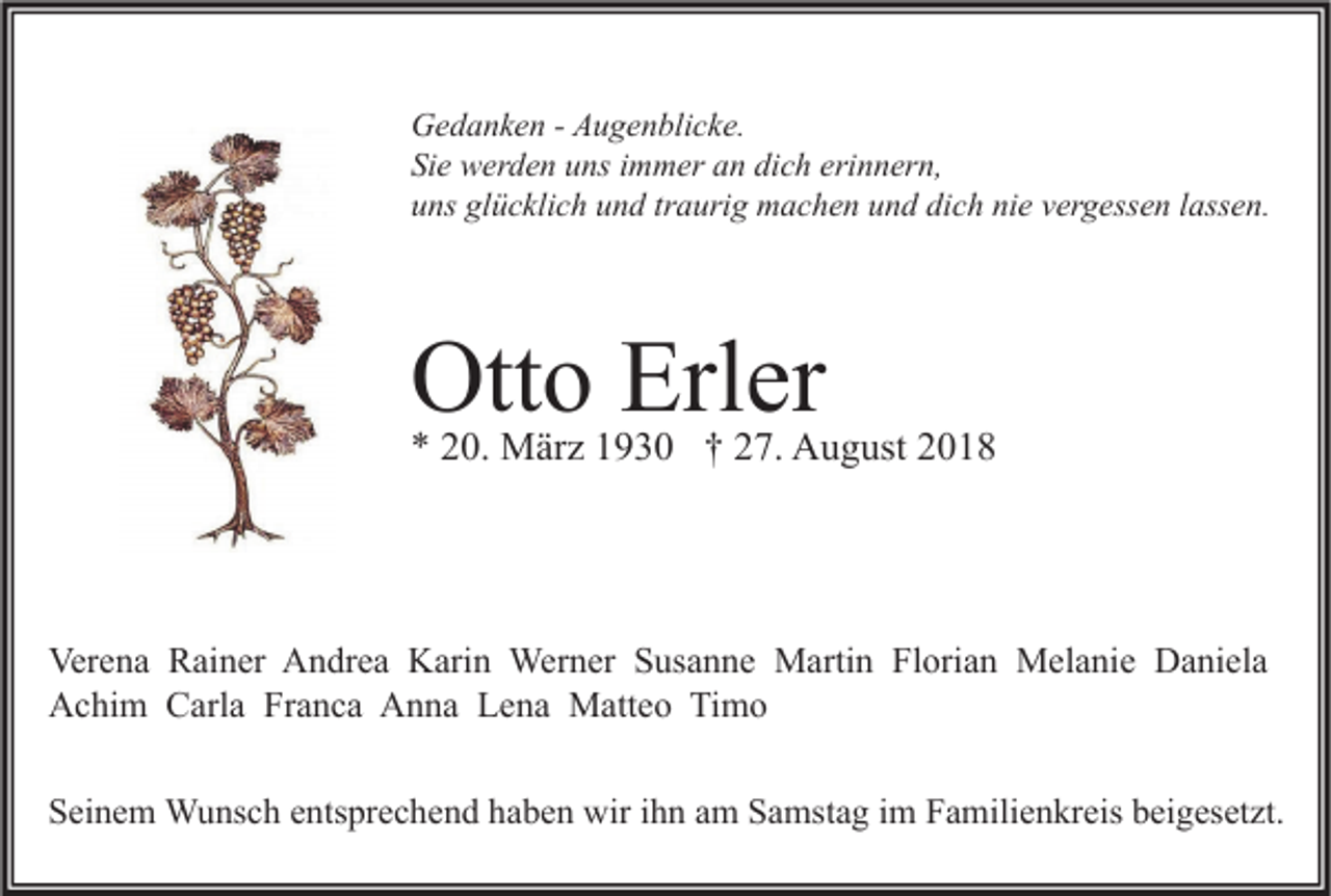 <p>Gedanken - Augenblicke.<br />Sie werden uns immer an dich erinnern,<br />uns glücklich und traurig machen und dich nie vergessen lassen.</p><p>Otto Erler</p><p>* 20. März 1930 † 27. August 2018</p><p>Verena Rainer Andrea Karin Werner Susanne Martin Florian Melanie Daniela<br />Achim Carla Franca Anna Lena Matteo Timo<br />Seinem Wunsch entsprechend haben wir ihn am Samstag im Familienkreis beigesetzt.</p>