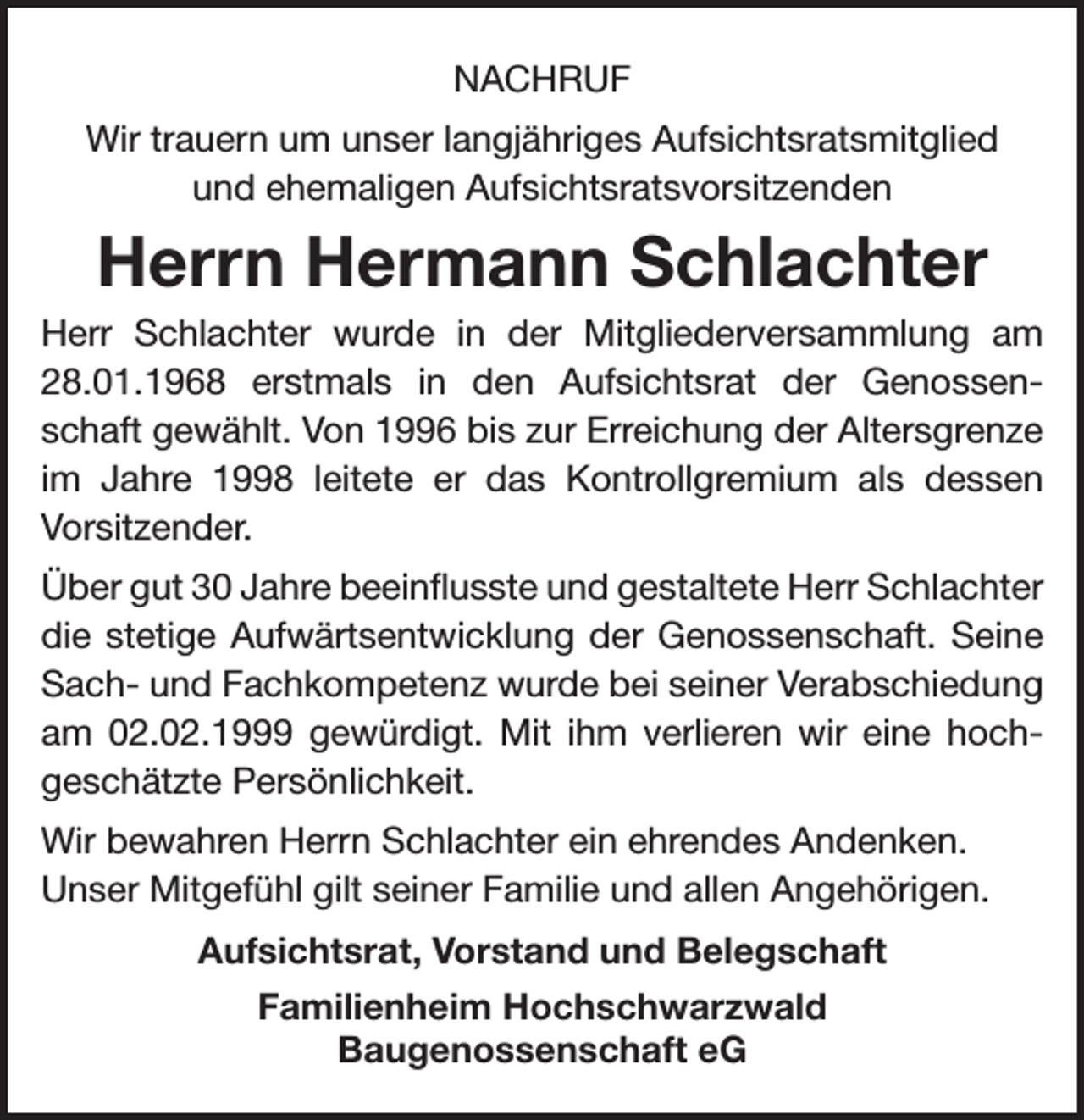 <p>NACHRUF<br />Wir trauern um unser langjähriges Aufsichtsratsmitglied<br />und ehemaligen Aufsichtsratsvorsitzenden</p><p>Herrn Hermann Schlachter<br />Herr Schlachter wurde in der Mitgliederversammlung am<br />28.01.1968 erstmals in den Aufsichtsrat der Genossenschaft gewählt. Von 1996 bis zur Erreichung der Altersgrenze<br />im Jahre 1998 leitete er das Kontrollgremium als dessen<br />Vorsitzender.<br />Über gut 30 Jahre beeinflusste und gestaltete Herr Schlachter<br />die stetige Aufwärtsentwicklung der Genossenschaft. Seine<br />Sach- und Fachkompetenz wurde bei seiner Verabschiedung<br />am 02.02.1999 gewürdigt. Mit ihm verlieren wir eine hochgeschätzte Persönlichkeit.<br />Wir bewahren Herrn Schlachter ein ehrendes Andenken.<br />Unser Mitgefühl gilt seiner Familie und allen Angehörigen.<br />Aufsichtsrat, Vorstand und Belegschaft<br />Familienheim Hochschwarzwald<br />Baugenossenschaft eG</p>