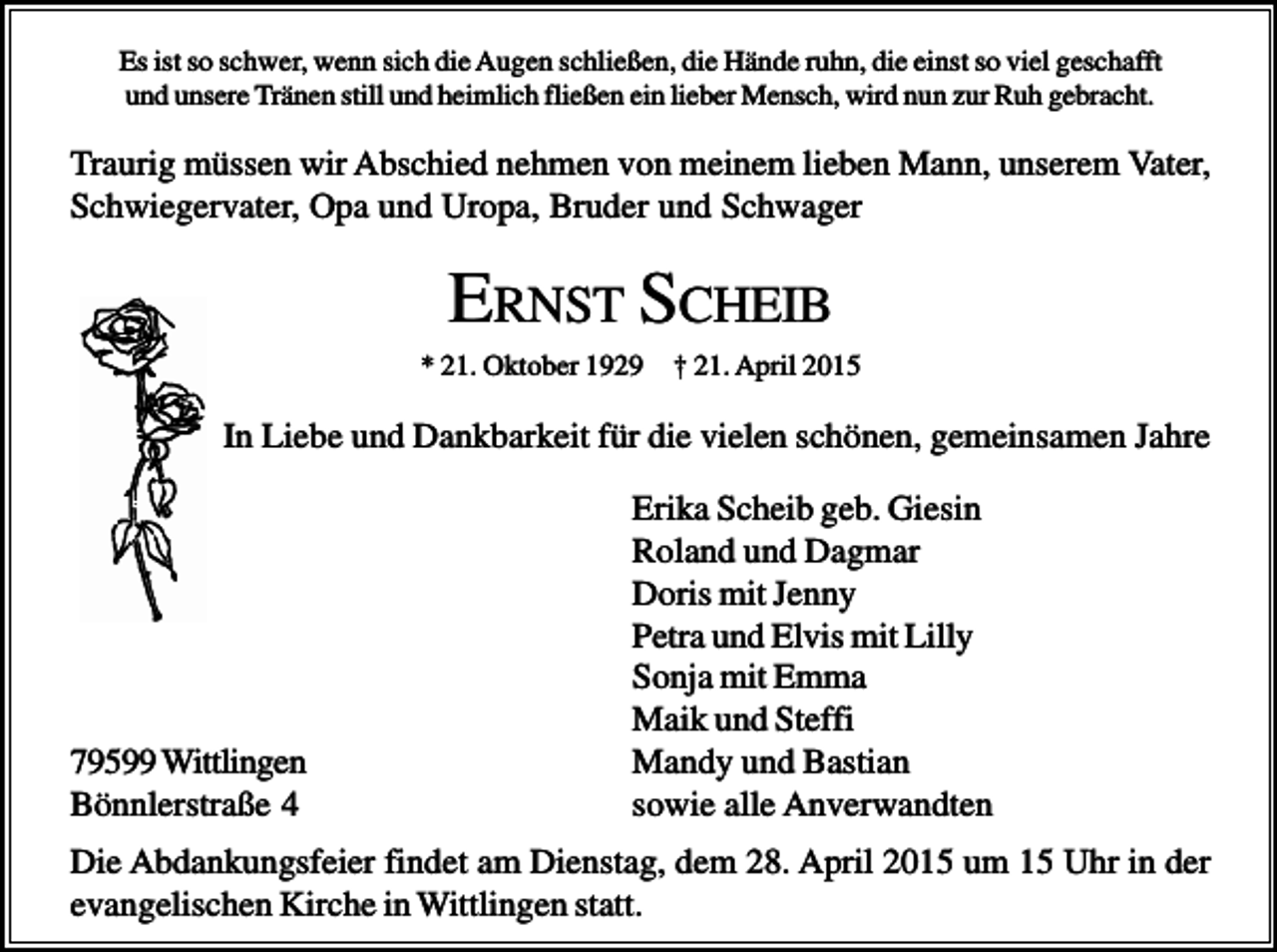 <p>Es ist so schwer, wenn sich die Augen schließen, die Hände ruhn, die einst so viel geschafft<br />und unsere Tränen still und heimlich fließen ein lieber Mensch, wird nun zur Ruh gebracht.</p><p>Traurig müssen wir Abschied nehmen von meinem lieben Mann, unserem Vater,<br />Schwiegervater, Opa und Uropa, Bruder und Schwager</p><p>ERNST SCHEIB<br />* 21. Oktober 1929</p><p>† 21. April 2015</p><p>In Liebe und Dankbarkeit für die vielen schönen, gemeinsamen Jahre</p><p>79599 Wittlingen<br />Bönnlerstraße 4</p><p>Erika Scheib geb. Giesin<br />Roland und Dagmar<br />Doris mit Jenny<br />Petra und Elvis mit Lilly<br />Sonja mit Emma<br />Maik und Steffi<br />Mandy und Bastian<br />sowie alle Anverwandten</p><p>Die Abdankungsfeier findet am Dienstag, dem 28. April 2015 um 15 Uhr in der<br />evangelischen Kirche in Wittlingen statt.</p>