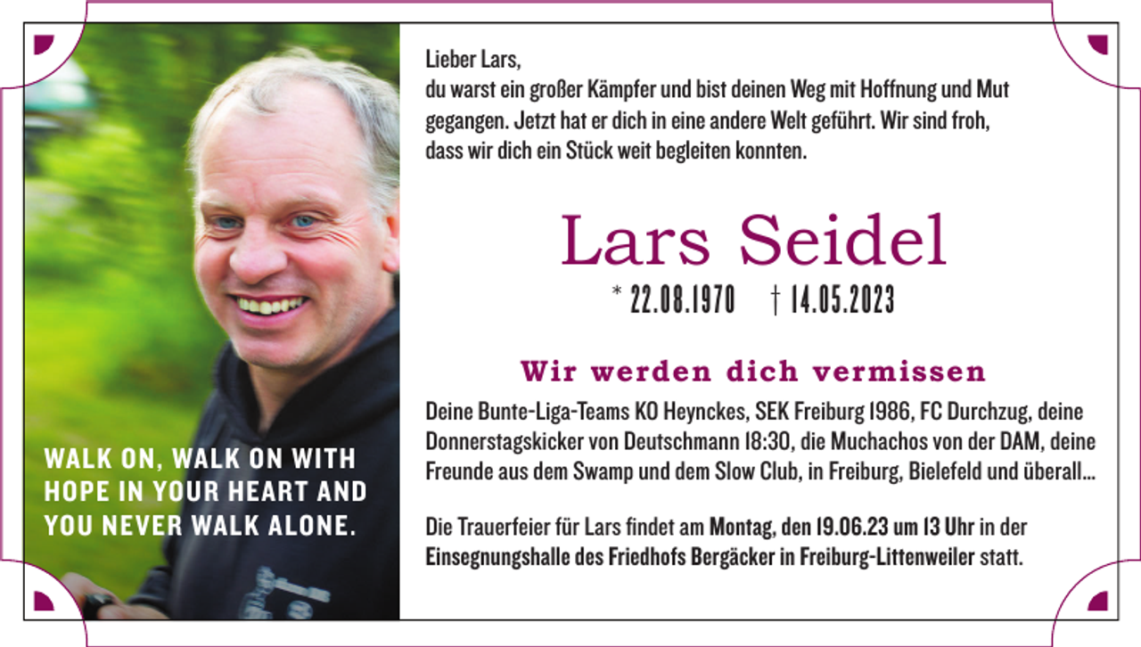 <p>Lieber Lars,<br />du warst ein großer Kämpfer und bist deinen Weg mit Hoffnung und Mut<br />gegangen. Jetzt hat er dich in eine andere Welt geführt. Wir sind froh,<br />dass wir dich ein Stück weit begleiten konnten.</p><p>Lars Seidel<br />* 22.08.1970</p><p>† 14.05.2023</p><p>Wir werden dich vermissen<br />WALK ON, WALK ON WITH<br />HOPE IN YOUR HEART AND<br />YOU NEVER WALK ALONE.</p><p>Deine Bunte-Liga-Teams KO Heynckes, SEK Freiburg 1986, FC Durchzug, deine<br />Donnerstagskicker von Deutschmann 18:30, die Muchachos von der DAM, deine<br />Freunde aus dem Swamp und dem Slow Club, in Freiburg, Bielefeld und überall…<br />Die Trauerfeier für Lars findet am Montag, den 19.06.23 um 13 Uhr in der<br />Einsegnungshalle des Friedhofs Bergäcker in Freiburg-Littenweiler statt.</p>