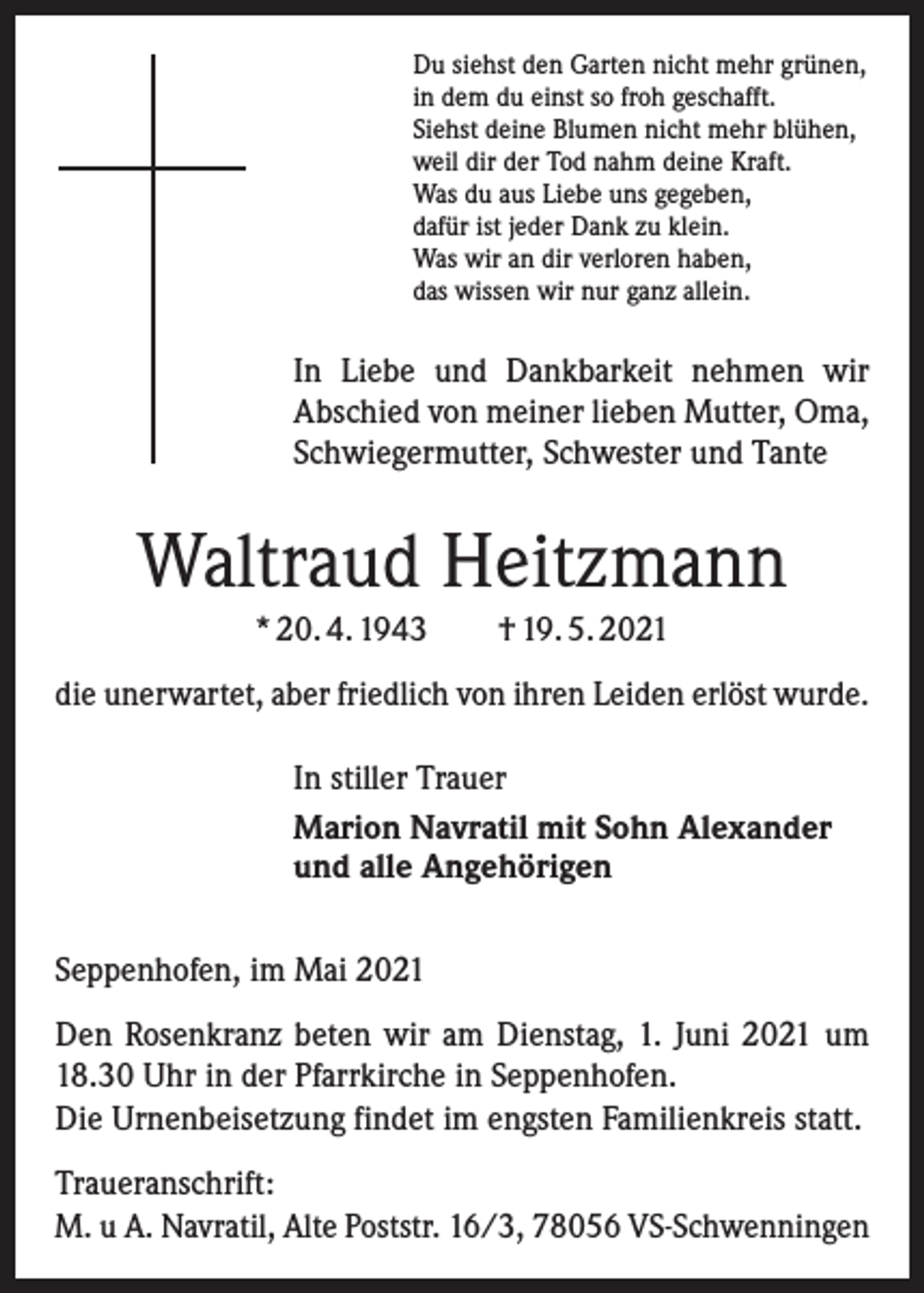 <p>Du siehst den Garten nicht mehr grünen,<br />in dem du einst so froh geschafft.<br />Siehst deine Blumen nicht mehr blühen,<br />weil dir der Tod nahm deine Kraft.<br />Was du aus Liebe uns gegeben,<br />dafür ist jeder Dank zu klein.<br />Was wir an dir verloren haben,<br />das wissen wir nur ganz allein.</p><p>In Liebe und Dankbarkeit nehmen wir<br />Abschied von meiner lieben Mutter, Oma,<br />Schwiegermutter, Schwester und Tante</p><p>Waltraud Heitzmann<br />* 20. 4. 1943 † 19. 5. 2021<br />die unerwartet, aber friedlich von ihren Leiden erlöst wurde.<br />In stiller Trauer<br />Marion Navratil mit Sohn Alexander<br />und alle Angehörigen<br />Seppenhofen, im Mai 2021<br />Den Rosenkranz beten wir am Dienstag, 1. Juni 2021 um<br />18.30 Uhr in der Pfarrkirche in Seppenhofen.<br />Die Urnenbeisetzung findet im engsten Familienkreis statt.<br />Traueranschrift:<br />M. u A. Navratil, Alte Poststr. 16/3, 78056 VS-Schwenningen</p>