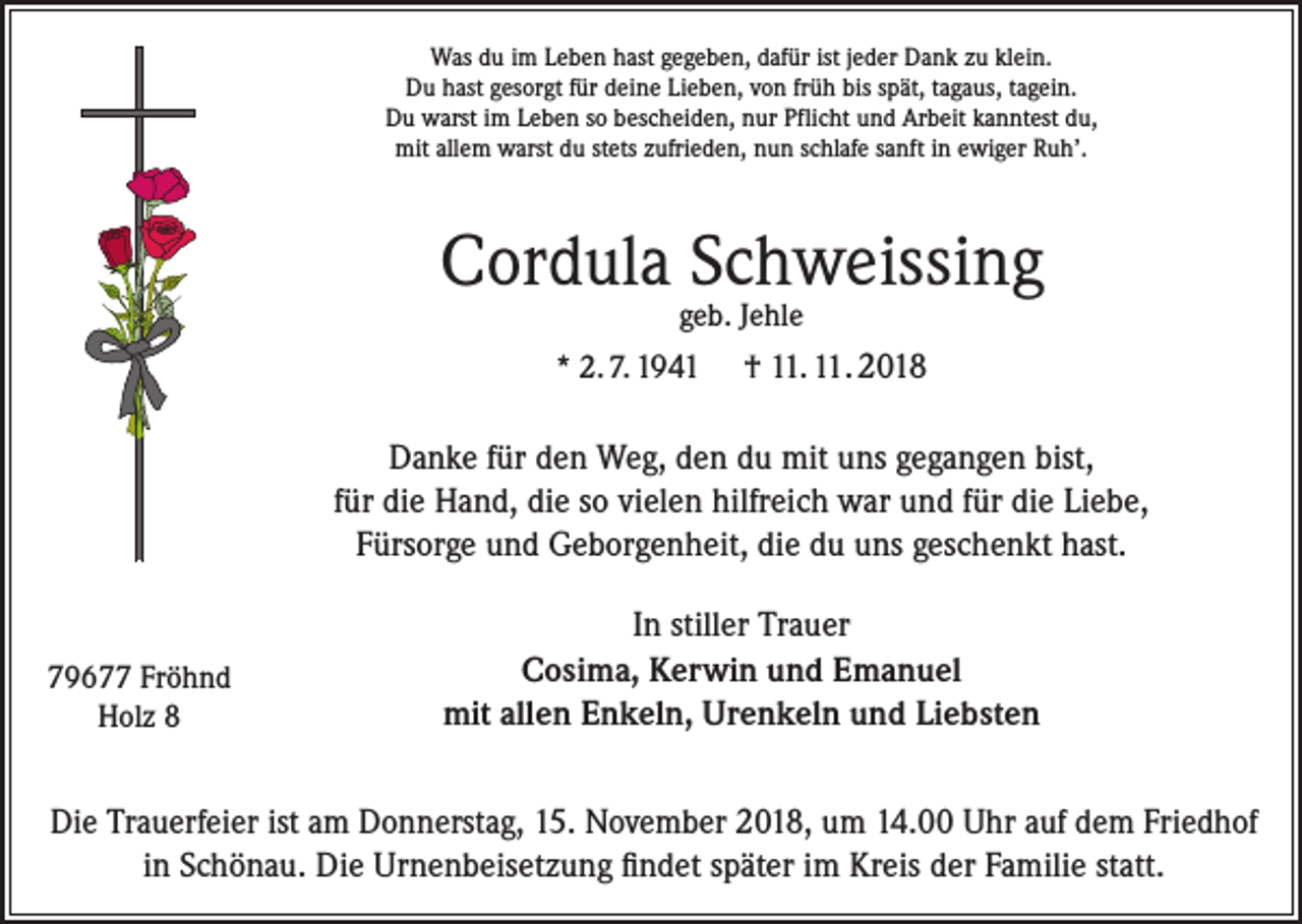 <p>Was du im Leben hast gegeben, dafür ist jeder Dank zu klein.<br />Du hast gesorgt für deine Lieben, von früh bis spät, tagaus, tagein.<br />Du warst im Leben so bescheiden, nur Pflicht und Arbeit kanntest du,<br />mit allem warst du stets zufrieden, nun schlafe sanft in ewiger Ruh’.</p><p>Cordula Schweissing<br />geb. Jehle</p><p>* 2. 7. 1941</p><p>† 11. 11. 2018</p><p>Danke für den Weg, den du mit uns gegangen bist,<br />für die Hand, die so vielen hilfreich war und für die Liebe,<br />Fürsorge und Geborgenheit, die du uns geschenkt hast.</p><p>79677 Fröhnd<br />Holz 8</p><p>In stiller Trauer<br />Cosima, Kerwin und Emanuel<br />mit allen Enkeln, Urenkeln und Liebsten</p><p>Die Trauerfeier ist am Donnerstag, 15. November 2018, um 14.00 Uhr auf dem Friedhof<br />in Schönau. Die Urnenbeisetzung findet später im Kreis der Familie statt.</p>