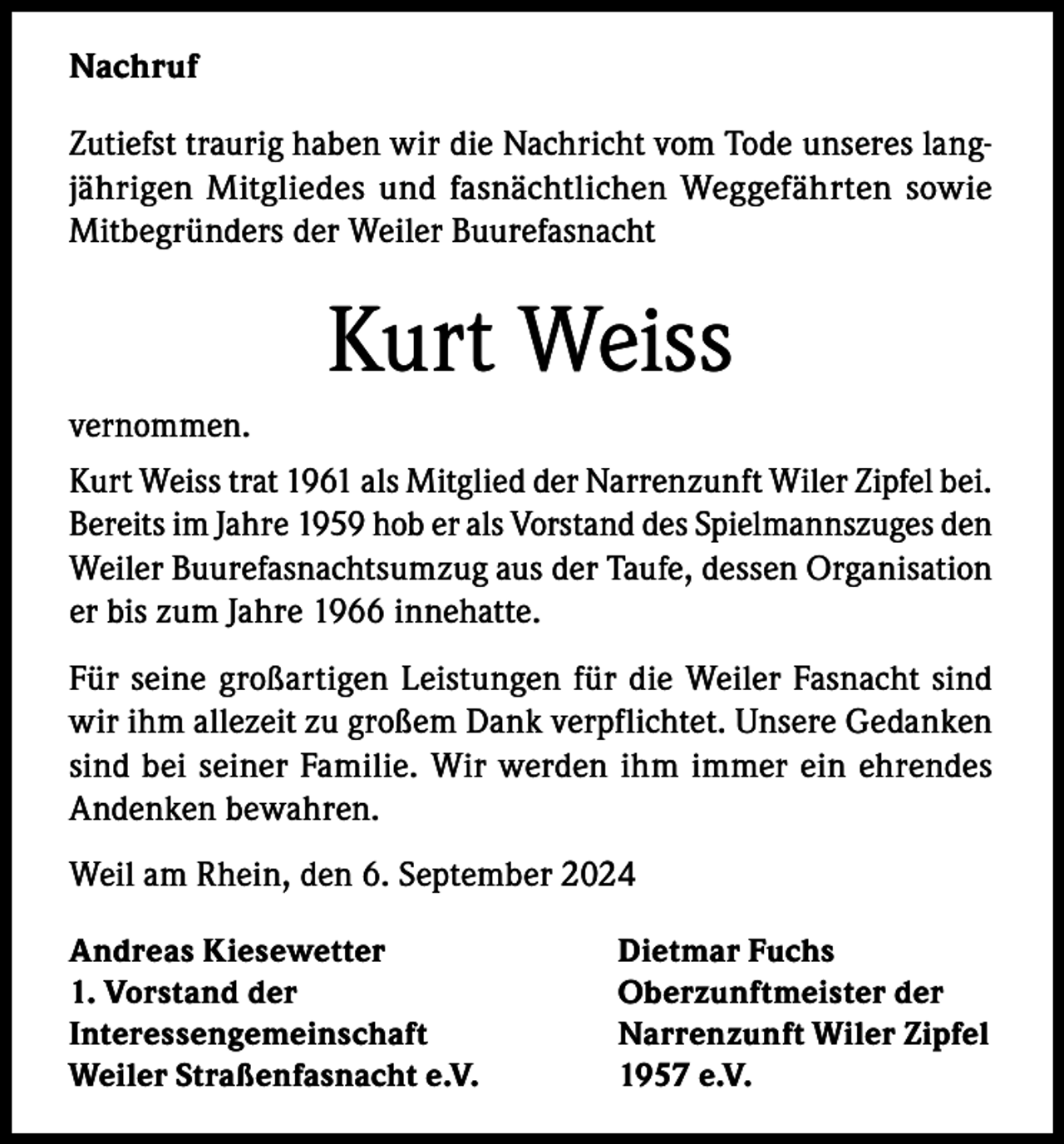 <p>Nachruf<br />Zutiefst traurig haben wir die Nachricht vom Tode unseres langjährigen Mitgliedes und fasnächtlichen Weggefährten sowie<br />Mitbegründers der Weiler Buurefasnacht</p><p>Kurt Weiss<br />vernommen.<br />Kurt Weiss trat 1961 als Mitglied der Narrenzunft Wiler Zipfel bei.<br />Bereits im Jahre 1959 hob er als Vorstand des Spielmannszuges den<br />Weiler Buurefasnachtsumzug aus der Taufe, dessen Organisation<br />er bis zum Jahre 1966 innehatte.<br />Für seine großartigen Leistungen für die Weiler Fasnacht sind<br />wir ihm allezeit zu großem Dank verpflichtet. Unsere Gedanken<br />sind bei seiner Familie. Wir werden ihm immer ein ehrendes<br />Andenken bewahren.<br />Weil am Rhein, den 6. September 2024<br />Andreas Kiesewetter<br />1. Vorstand der<br />Interessengemeinschaft<br />Weiler Straßenfasnacht e.V.</p><p>Dietmar Fuchs<br />Oberzunftmeister der<br />Narrenzunft Wiler Zipfel<br />1957 e.V.</p>