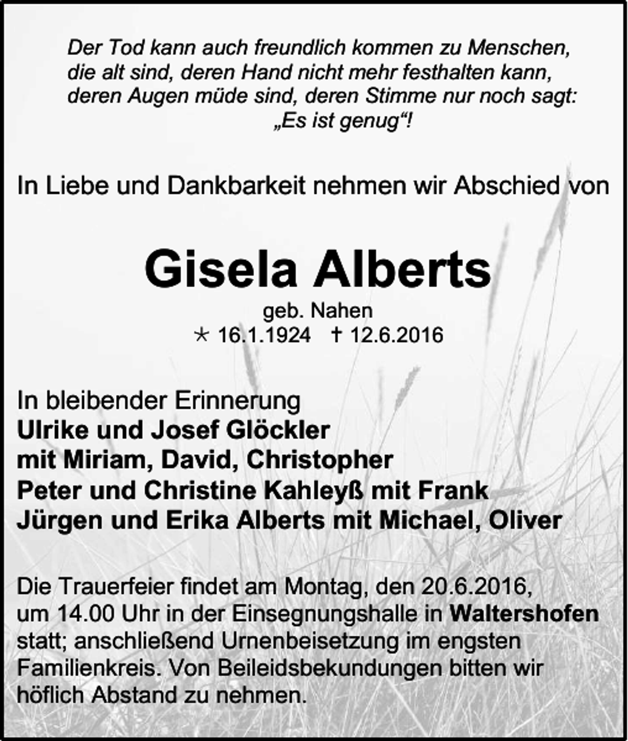 <p>Der Tod kann auch freundlich kommen zu Menschen,<br />die alt sind, deren Hand nicht mehr festhalten kann,<br />deren Augen müde sind, deren Stimme nur noch sagt:<br />„Es ist genug“!</p><p>In Liebe und Dankbarkeit nehmen wir Abschied von</p><p>Gisela Alberts<br />geb. Nahen<br /> 16.1.1924  12.6.2016</p><p>In bleibender Erinnerung<br />Ulrike und Josef Glöckler<br />mit Miriam, David, Christopher<br />Peter und Christine Kahleyß mit Frank<br />Jürgen und Erika Alberts mit Michael, Oliver<br />Die Trauerfeier findet am Montag, den 20.6.2016,<br />um 14.00 Uhr in der Einsegnungshalle in Waltershofen<br />statt; anschließend Urnenbeisetzung im engsten<br />Familienkreis. Von Beileidsbekundungen bitten wir<br />höflich Abstand zu nehmen.</p>