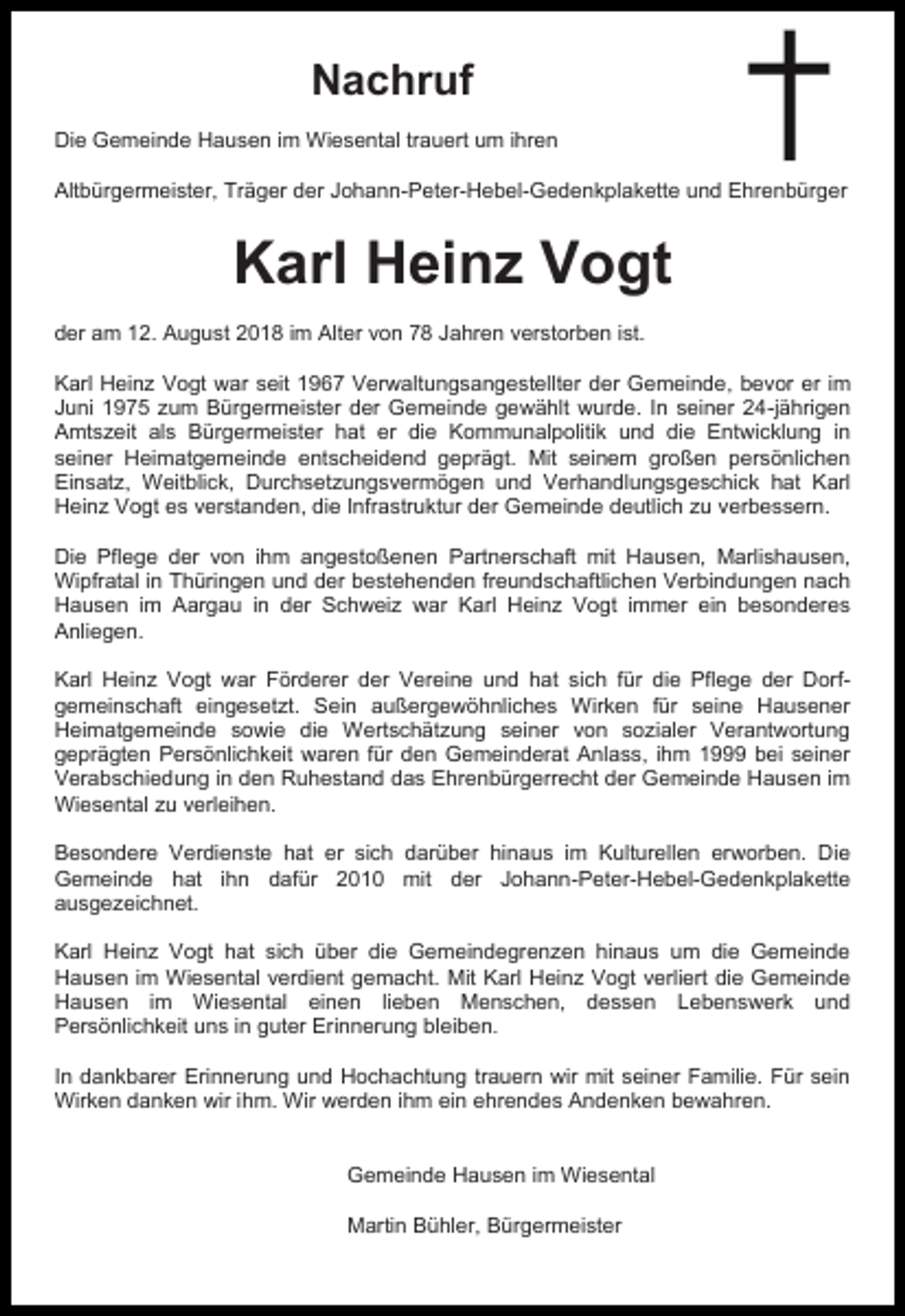 <p>Nachruf<br />Die Gemeinde Hausen im Wiesental trauert um ihren<br />Altbürgermeister, Träger der Johann-Peter-Hebel-Gedenkplakette und Ehrenbürger</p><p>Karl Heinz Vogt<br />der am 12. August 2018 im Alter von 78 Jahren verstorben ist.<br />Karl Heinz Vogt war seit 1967 Verwaltungsangestellter der Gemeinde, bevor er im<br />Juni 1975 zum Bürgermeister der Gemeinde gewählt wurde. In seiner 24-jährigen<br />Amtszeit als Bürgermeister hat er die Kommunalpolitik und die Entwicklung in<br />seiner Heimatgemeinde entscheidend geprägt. Mit seinem großen persönlichen<br />Einsatz, Weitblick, Durchsetzungsvermögen und Verhandlungsgeschick hat Karl<br />Heinz Vogt es verstanden, die Infrastruktur der Gemeinde deutlich zu verbessern.<br />Die Pflege der von ihm angestoßenen Partnerschaft mit Hausen, Marlishausen,<br />Wipfratal in Thüringen und der bestehenden freundschaftlichen Verbindungen nach<br />Hausen im Aargau in der Schweiz war Karl Heinz Vogt immer ein besonderes<br />Anliegen.<br />Karl Heinz Vogt war Förderer der Vereine und hat sich für die Pflege der Dorfgemeinschaft eingesetzt. Sein außergewöhnliches Wirken für seine Hausener<br />Heimatgemeinde sowie die Wertschätzung seiner von sozialer Verantwortung<br />geprägten Persönlichkeit waren für den Gemeinderat Anlass, ihm 1999 bei seiner<br />Verabschiedung in den Ruhestand das Ehrenbürgerrecht der Gemeinde Hausen im<br />Wiesental zu verleihen.<br />Besondere Verdienste hat er sich darüber hinaus im Kulturellen erworben. Die<br />Gemeinde hat ihn dafür 2010 mit der Johann-Peter-Hebel-Gedenkplakette<br />ausgezeichnet.<br />Karl Heinz Vogt hat sich über die Gemeindegrenzen hinaus um die Gemeinde<br />Hausen im Wiesental verdient gemacht. Mit Karl Heinz Vogt verliert die Gemeinde<br />Hausen im Wiesental einen lieben Menschen, dessen Lebenswerk und<br />Persönlichkeit uns in guter Erinnerung bleiben.<br />In dankbarer Erinnerung und Hochachtung trauern wir mit seiner Familie. Für sein<br />Wirken danken wir ihm. Wir werden ihm ein ehrendes Andenken bewahren.</p><p>Gemeinde Hausen im Wiesental<br />Martin Bühler, Bürgermeister</p>