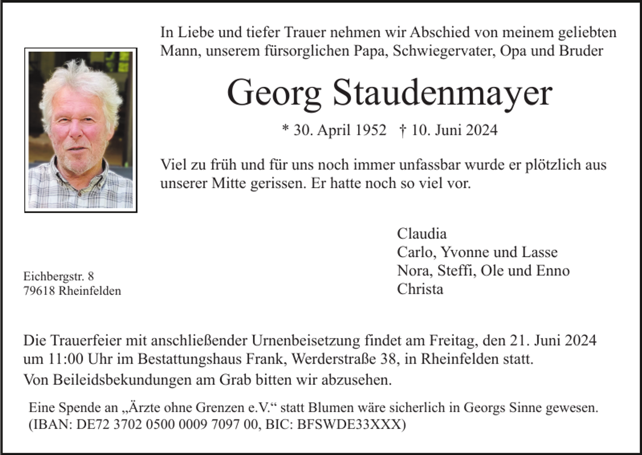 <p>In Liebe und tiefer Trauer nehmen wir Abschied von meinem geliebten<br />Mann, unserem fürsorglichen Papa, Schwiegervater, Opa und Bruder</p><p>Georg Staudenmayer<br />* 30. April 1952 † 10. Juni 2024<br />Viel zu früh und für uns noch immer unfassbar wurde er plötzlich aus<br />unserer Mitte gerissen. Er hatte noch so viel vor.</p><p>Eichbergstr. 8<br />79618 Rheinfelden</p><p>Claudia<br />Carlo, Yvonne und Lasse<br />Nora, Steffi, Ole und Enno<br />Christa</p><p>Die Trauerfeier mit anschließender Urnenbeisetzung findet am Freitag, den 21. Juni 2024<br />um 11:00 Uhr im Bestattungshaus Frank, Werderstraße 38, in Rheinfelden statt.<br />Von Beileidsbekundungen am Grab bitten wir abzusehen.<br />Eine Spende an „Ärzte ohne Grenzen e.V.“ statt Blumen wäre sicherlich in Georgs Sinne gewesen.<br />(IBAN: DE72 3702 0509 7097 00, BIC: BFSWDE33XXX)</p>