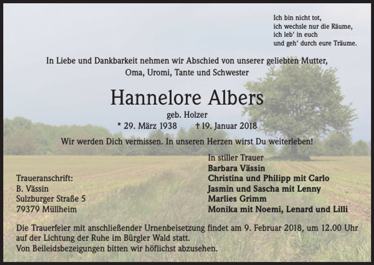 <p>Ich bin nicht tot,<br />ich wechsle nur die Räume,<br />ich leb‘ in euch<br />und geh‘ durch eure Träume.</p><p>In Liebe und Dankbarkeit nehmen wir Abschied von unserer geliebten Mutter,<br />Oma, Uromi, Tante und Schwester</p><p>Hannelore Albers<br />geb. Holzer<br />* 29. März 1938 † 19. Januar 2018</p><p>Wir werden Dich vermissen. In unseren Herzen wirst Du weiterleben!</p><p>Traueranschrift:<br />B. Vässin<br />Sulzburger Straße 5<br />79379 Müllheim</p><p>In stiller Trauer<br />Barbara Vässin<br />Christina und Philipp mit Carlo<br />Jasmin und Sascha mit Lenny<br />Marlies Grimm<br />Monika mit Noemi, Lenard und Lilli</p><p>Die Trauerfeier mit anschließender Urnenbeisetzung findet am 9. Februar 2018, um 12.00 Uhr<br />auf der Lichtung der Ruhe im Bürgler Wald statt.<br />Von Beileidsbezeigungen bitten wir höflichst abzusehen.</p>