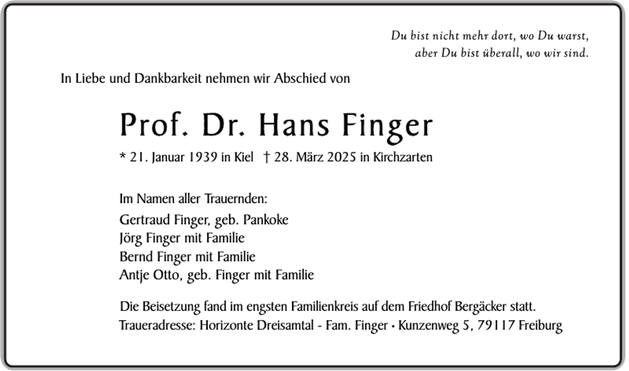<p>Du bist nicht mehr dort, wo Du warst,<br />aber Du bist überall, wo wir sind.</p><p>In Liebe und Dankbarkeit nehmen wir Abschied von</p><p>Prof. Dr. Hans Finger<br />* 21. Januar 1939 in Kiel † 28. März 2025 in Kirchzarten</p><p>Im Namen aller Trauernden:<br />Gertraud Finger, geb. Pankoke<br />Jörg Finger mit Familie<br />Bernd Finger mit Familie<br />Antje Otto, geb. Finger mit Familie<br />Die Beisetzung fand im engsten Familienkreis auf dem Friedhof Bergäcker statt.<br />Traueradresse: Horizonte Dreisamtal - Fam. Finger • Kunzenweg 5, 79117 Freiburg</p>