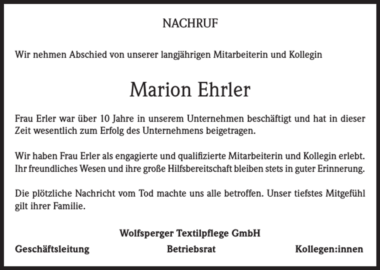 <p>NACHRUF<br />Wir nehmen Abschied von unserer langjährigen Mitarbeiterin und Kollegin</p><p>Marion Ehrler<br />Frau Erler war über 10 Jahre in unserem Unternehmen beschäftigt und hat in dieser<br />Zeit wesentlich zum Erfolg des Unternehmens beigetragen.<br />Wir haben Frau Erler als engagierte und qualifizierte Mitarbeiterin und Kollegin erlebt.<br />Ihr freundliches Wesen und ihre große Hilfsbereitschaft bleiben stets in guter Erinnerung.<br />Die plötzliche Nachricht vom Tod machte uns alle betroffen. Unser tiefstes Mitgefühl<br />gilt ihrer Familie.</p><p>Geschäftsleitung</p><p>Wolfsperger Textilpflege GmbH<br />Betriebsrat</p><p>Kollegen:innen</p>