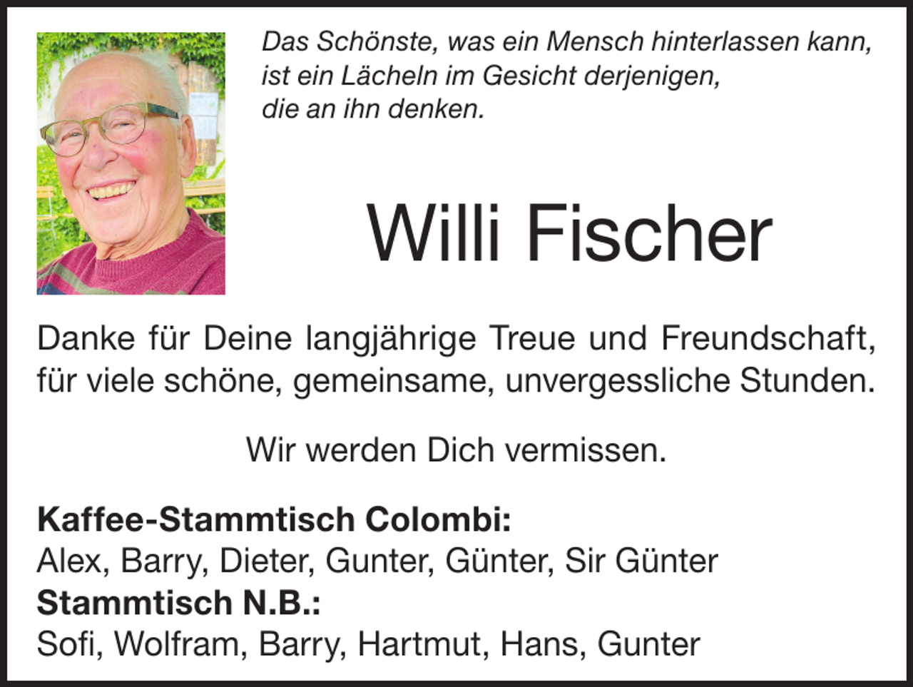 <p>Das Schönste, was ein Mensch hinterlassen kann,<br />ist ein Lächeln im Gesicht derjenigen,<br />die an ihn denken.</p><p>Willi Fischer<br />Danke für Deine langjährige Treue und Freundschaft,<br />für viele schöne, gemeinsame, unvergessliche Stunden.<br />Wir werden Dich vermissen.<br />Kaffee-Stammtisch Colombi:<br />Alex, Barry, Dieter, Gunter, Günter, Sir Günter<br />Stammtisch N.B.:<br />Sofi, Wolfram, Barry, Hartmut, Hans, Gunter</p>