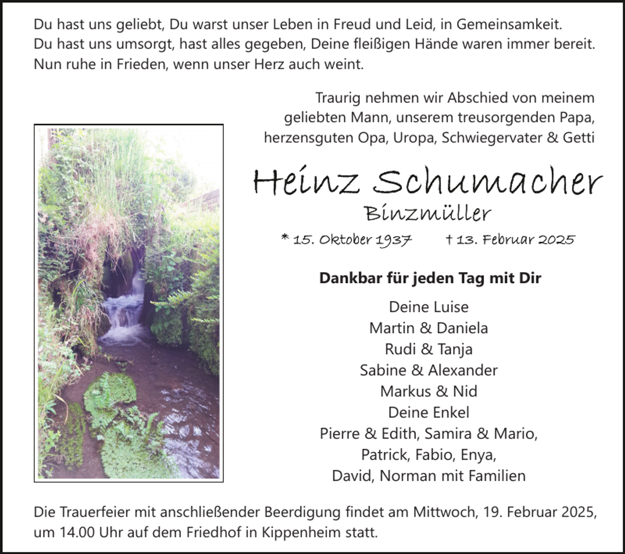 <p>Du hast uns geliebt, Du warst unser Leben in Freud und Leid, in Gemeinsamkeit.<br />Du hast uns umsorgt, hast alles gegeben, Deine fleißigen Hände waren immer bereit.<br />Nun ruhe in Frieden, wenn unser Herz auch weint.<br />Traurig nehmen wir Abschied von meinem<br />geliebten Mann, unserem treusorgenden Papa,<br />herzensguten Opa, Uropa, Schwiegervater &amp; Getti</p><p>Dankbar für jeden Tag mit Dir<br />Deine Luise<br />Martin &amp; Daniela<br />Rudi &amp; Tanja<br />Sabine &amp; Alexander<br />Markus &amp; Nid<br />Deine Enkel<br />Pierre &amp; Edith, Samira &amp; Mario,<br />Patrick, Fabio, Enya,<br />David, Norman mit Familien<br />Die Trauerfeier mit anschließender Beerdigung findet am Mittwoch, 19. Februar 2025,<br />um 14.00 Uhr auf dem Friedhof in Kippenheim statt.</p>