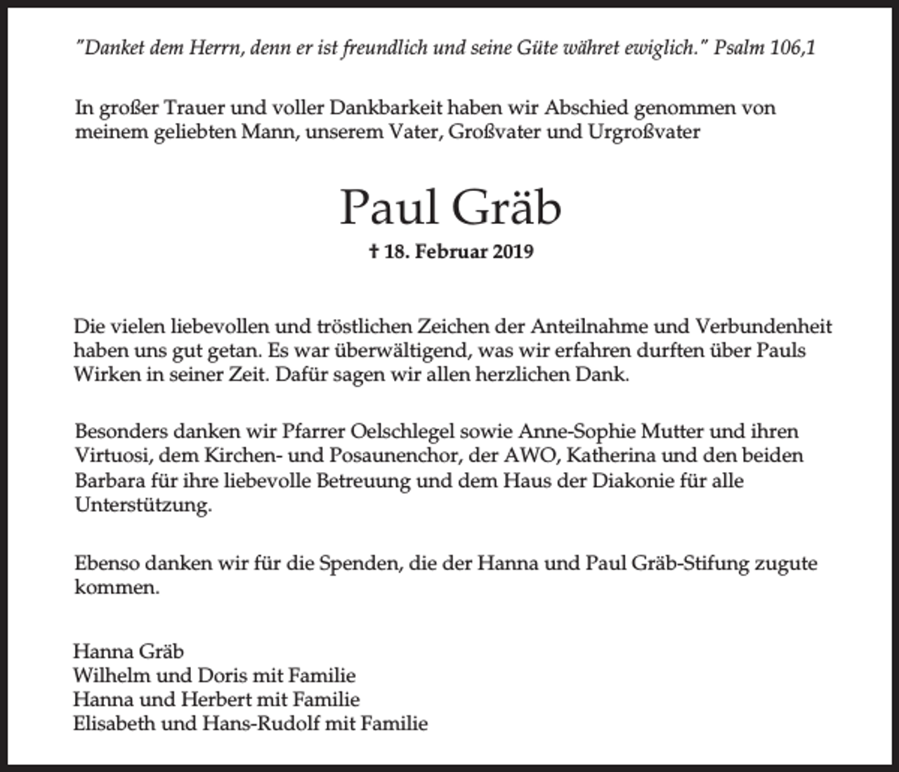 <p>"Danket dem Herrn, denn er ist freundlich und seine Güte währet ewiglich." Psalm 106,1<br />In großer Trauer und voller Dankbarkeit haben wir Abschied genommen von<br />meinem geliebten Mann, unserem Vater, Großvater und Urgroßvater</p><p>Paul Gräb<br />† 18. Februar 2019<br />Die vielen liebevollen und tröstlichen Zeichen der Anteilnahme und Verbundenheit<br />haben uns gut getan. Es war überwältigend, was wir erfahren durften über Pauls<br />Wirken in seiner Zeit. Dafür sagen wir allen herzlichen Dank.<br />Besonders danken wir Pfarrer Oelschlegel sowie Anne-Sophie Mutter und ihren<br />Virtuosi, dem Kirchen- und Posaunenchor, der AWO, Katherina und den beiden<br />Barbara für ihre liebevolle Betreuung und dem Haus der Diakonie für alle<br />Unterstützung.<br />Ebenso danken wir für die Spenden, die der Hanna und Paul Gräb-Stifung zugute<br />kommen.<br />Hanna Gräb<br />Wilhelm und Doris mit Familie<br />Hanna und Herbert mit Familie<br />Elisabeth und Hans-Rudolf mit Familie</p>