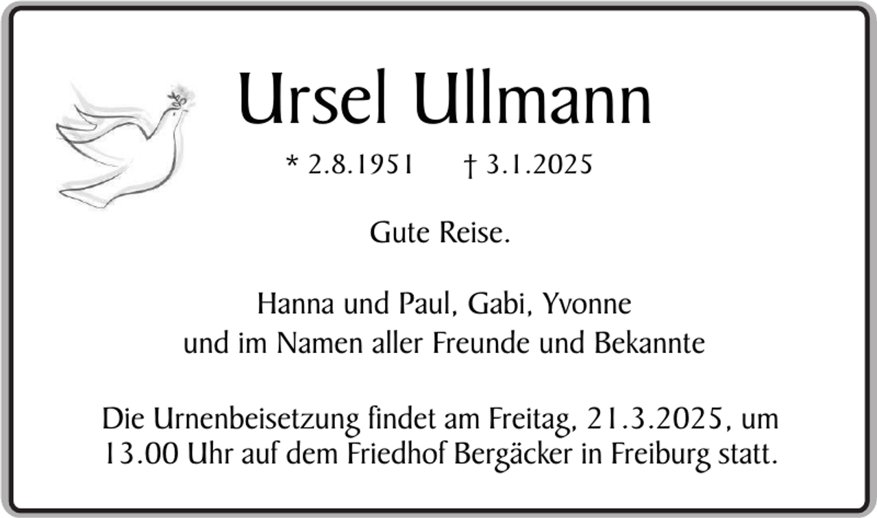 <p>Ursel Ullmann<br />* 2.8.1951</p><p>† 3.1.2025</p><p>Gute Reise.<br />Hanna und Paul, Gabi, Yvonne<br />und im Namen aller Freunde und Bekannte<br />Die Urnenbeisetzung findet am Freitag, 21.3.2025, um<br />13.00 Uhr auf dem Friedhof Bergäcker in Freiburg statt.</p>