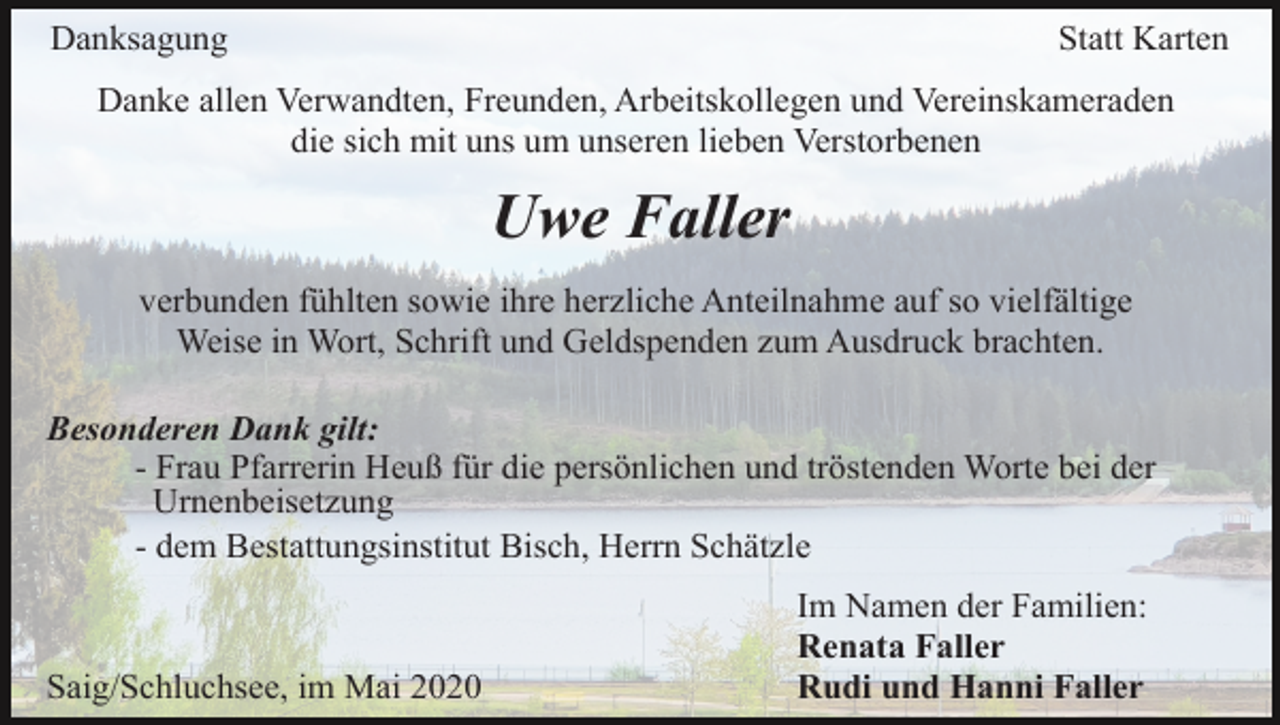 <p>Danksagung</p><p>Statt Karten</p><p>Danke allen Verwandten, Freunden, Arbeitskollegen und Vereinskameraden<br />die sich mit uns um unseren lieben Verstorbenen</p><p>Uwe Faller<br />verbunden fühlten sowie ihre herzliche Anteilnahme auf so vielfältige<br />Weise in Wort, Schrift und Geldspenden zum Ausdruck brachten.<br />Besonderen Dank gilt:<br />- Frau Pfarrerin Heuß für die persönlichen und tröstenden Worte bei der<br />Urnenbeisetzung<br />- dem Bestattungsinstitut Bisch, Herrn Schätzle</p><p>Saig/Schluchsee, im Mai 2020</p><p>Im Namen der Familien:<br />Renata Faller<br />Rudi und Hanni Faller</p>