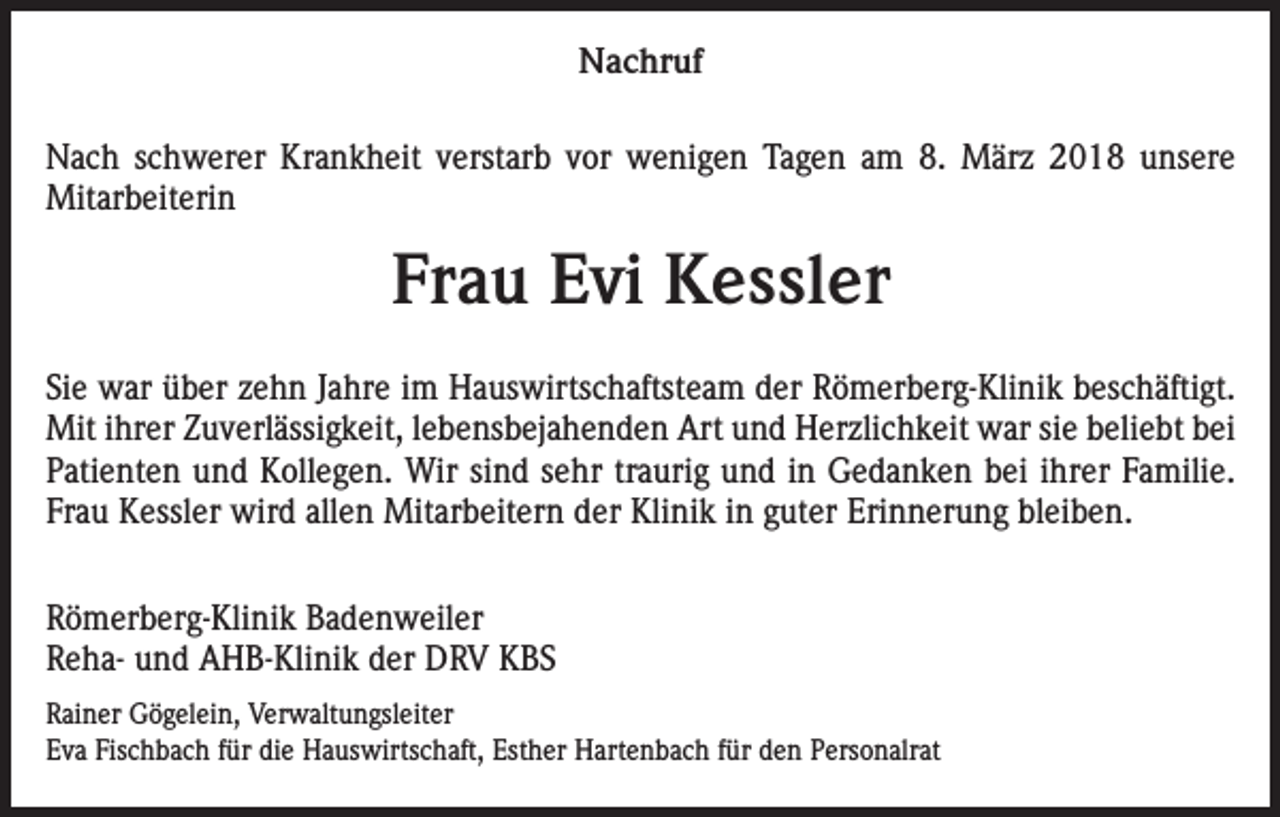 <p>Nachruf<br />Nach schwerer Krankheit verstarb vor wenigen Tagen am 8. März 2018 unsere<br />Mitarbeiterin</p><p>Frau Evi Kessler<br />Sie war über zehn Jahre im Hauswirtschaftsteam der Römerberg-Klinik beschäftigt.<br />Mit ihrer Zuverlässigkeit, lebensbejahenden Art und Herzlichkeit war sie beliebt bei<br />Patienten und Kollegen. Wir sind sehr traurig und in Gedanken bei ihrer Familie.<br />Frau Kessler wird allen Mitarbeitern der Klinik in guter Erinnerung bleiben.<br />Römerberg-Klinik Badenweiler<br />Reha- und AHB-Klinik der DRV KBS<br />Rainer Gögelein, Verwaltungsleiter<br />Eva Fischbach für die Hauswirtschaft, Esther Hartenbach für den Personalrat</p>