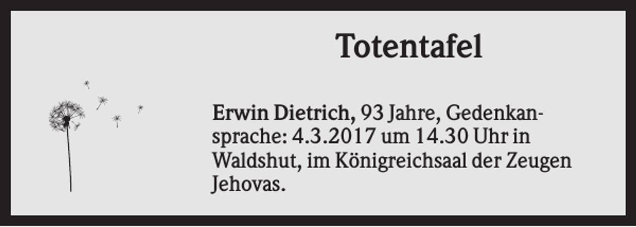 <p>Totentafel<br />Erwin Dietrich, 93 Jahre, Gedenkansprache: 4.3.2017 um 14.30 Uhr in<br />Waldshut, im Königreichsaal der Zeugen<br />Jehovas.</p>