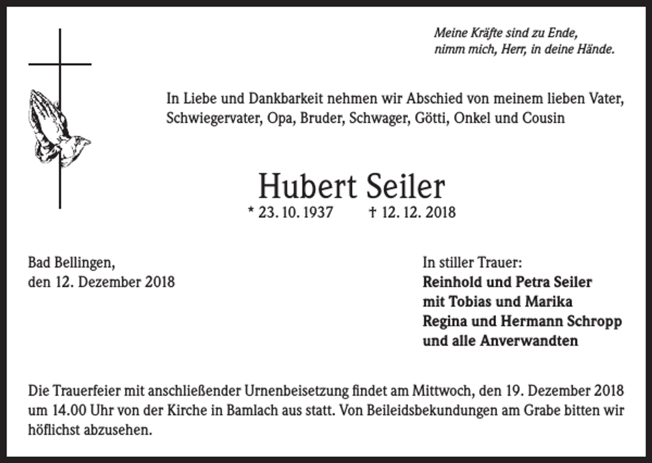 <p>Meine Kräfte sind zu Ende,<br />nimm mich, Herr, in deine Hände.</p><p>In Liebe und Dankbarkeit nehmen wir Abschied von meinem lieben Vater,<br />Schwiegervater, Opa, Bruder, Schwager, Götti, Onkel und Cousin</p><p>Hubert Seiler</p><p>* 23. 10. 1937</p><p>† 12. 12. 2018</p><p>Bad Bellingen,<br />In stiller Trauer:<br />den 12. Dezember 2018 Reinhold und Petra Seiler<br />mit Tobias und Marika<br />Regina und Hermann Schropp<br />und alle Anverwandten<br />Die Trauerfeier mit anschließender Urnenbeisetzung findet am Mittwoch, den 19. Dezember 2018<br />um 14.00 Uhr von der Kirche in Bamlach aus statt. Von Beileidsbekundungen am Grabe bitten wir<br />höflichst abzusehen.</p>